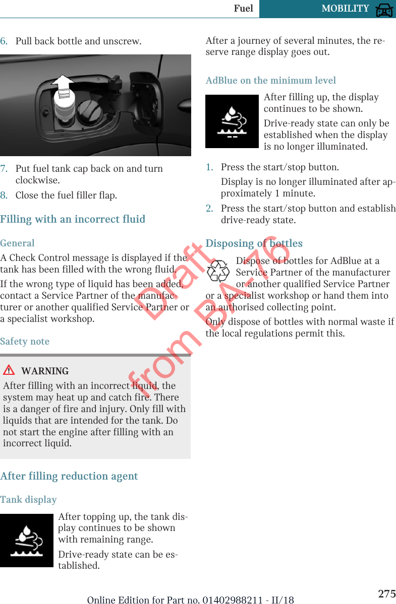6. Pull back bottle and unscrew.7. Put fuel tank cap back on and turnclockwise.8. Close the fuel filler flap.Filling with an incorrect fluidGeneralA Check Control message is displayed if thetank has been filled with the wrong fluid.If the wrong type of liquid has been added,contact a Service Partner of the manufac-turer or another qualified Service Partner ora specialist workshop.Safety noteWARNINGAfter filling with an incorrect liquid, thesystem may heat up and catch fire. Thereis a danger of fire and injury. Only fill withliquids that are intended for the tank. Donot start the engine after filling with anincorrect liquid.After filling reduction agentTank displayAfter topping up, the tank dis-play continues to be shownwith remaining range.Drive-ready state can be es-tablished.After a journey of several minutes, the re-serve range display goes out.AdBlue on the minimum levelAfter filling up, the displaycontinues to be shown.Drive-ready state can only beestablished when the displayis no longer illuminated.1. Press the start/stop button.Display is no longer illuminated after ap-proximately 1 minute.2. Press the start/stop button and establishdrive-ready state.Disposing of bottlesDispose of bottles for AdBlue at aService Partner of the manufactureror another qualified Service Partneror a specialist workshop or hand them intoan authorised collecting point.Only dispose of bottles with normal waste ifthe local regulations permit this.Seite 275Fuel MOBILITY275Online Edition for Part no. 01402988211 - II/18Draft from BA-76