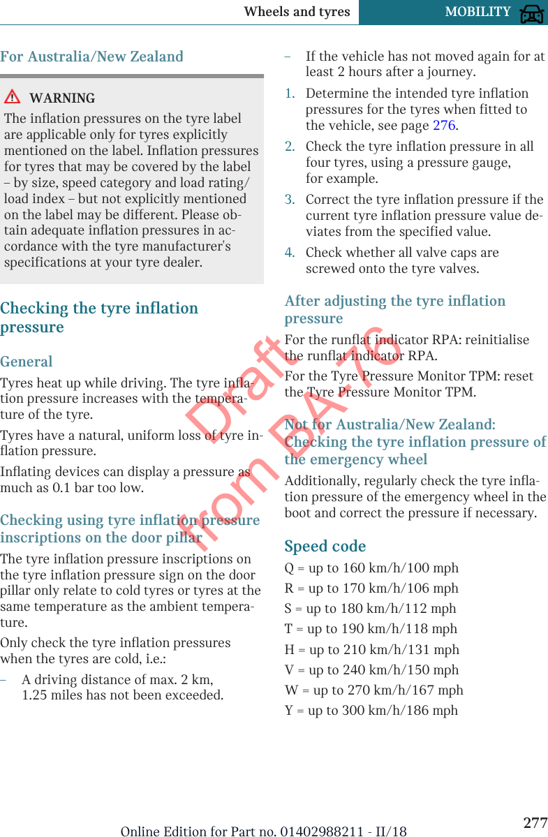 For Australia/New ZealandWARNINGThe inflation pressures on the tyre labelare applicable only for tyres explicitlymentioned on the label. Inflation pressuresfor tyres that may be covered by the label– by size, speed category and load rating/load index – but not explicitly mentionedon the label may be different. Please ob-tain adequate inflation pressures in ac-cordance with the tyre manufacturer&apos;sspecifications at your tyre dealer.Checking the tyre inflationpressureGeneralTyres heat up while driving. The tyre infla-tion pressure increases with the tempera-ture of the tyre.Tyres have a natural, uniform loss of tyre in-flation pressure.Inflating devices can display a pressure asmuch as 0.1 bar too low.Checking using tyre inflation pressureinscriptions on the door pillarThe tyre inflation pressure inscriptions onthe tyre inflation pressure sign on the doorpillar only relate to cold tyres or tyres at thesame temperature as the ambient tempera-ture.Only check the tyre inflation pressureswhen the tyres are cold, i.e.:–A driving distance of max. 2 km,1.25 miles has not been exceeded.–If the vehicle has not moved again for atleast 2 hours after a journey.1. Determine the intended tyre inflationpressures for the tyres when fitted tothe vehicle, see page 276.2. Check the tyre inflation pressure in allfour tyres, using a pressure gauge,for example.3. Correct the tyre inflation pressure if thecurrent tyre inflation pressure value de-viates from the specified value.4. Check whether all valve caps arescrewed onto the tyre valves.After adjusting the tyre inflationpressureFor the runflat indicator RPA: reinitialisethe runflat indicator RPA.For the Tyre Pressure Monitor TPM: resetthe Tyre Pressure Monitor TPM.Not for Australia/New Zealand:Checking the tyre inflation pressure ofthe emergency wheelAdditionally, regularly check the tyre infla-tion pressure of the emergency wheel in theboot and correct the pressure if necessary.Speed codeQ = up to 160 km/h/100 mphR = up to 170 km/h/106 mphS = up to 180 km/h/112 mphT = up to 190 km/h/118 mphH = up to 210 km/h/131 mphV = up to 240 km/h/150 mphW = up to 270 km/h/167 mphY = up to 300 km/h/186 mphSeite 277Wheels and tyres MOBILITY277Online Edition for Part no. 01402988211 - II/18Draft from BA-76