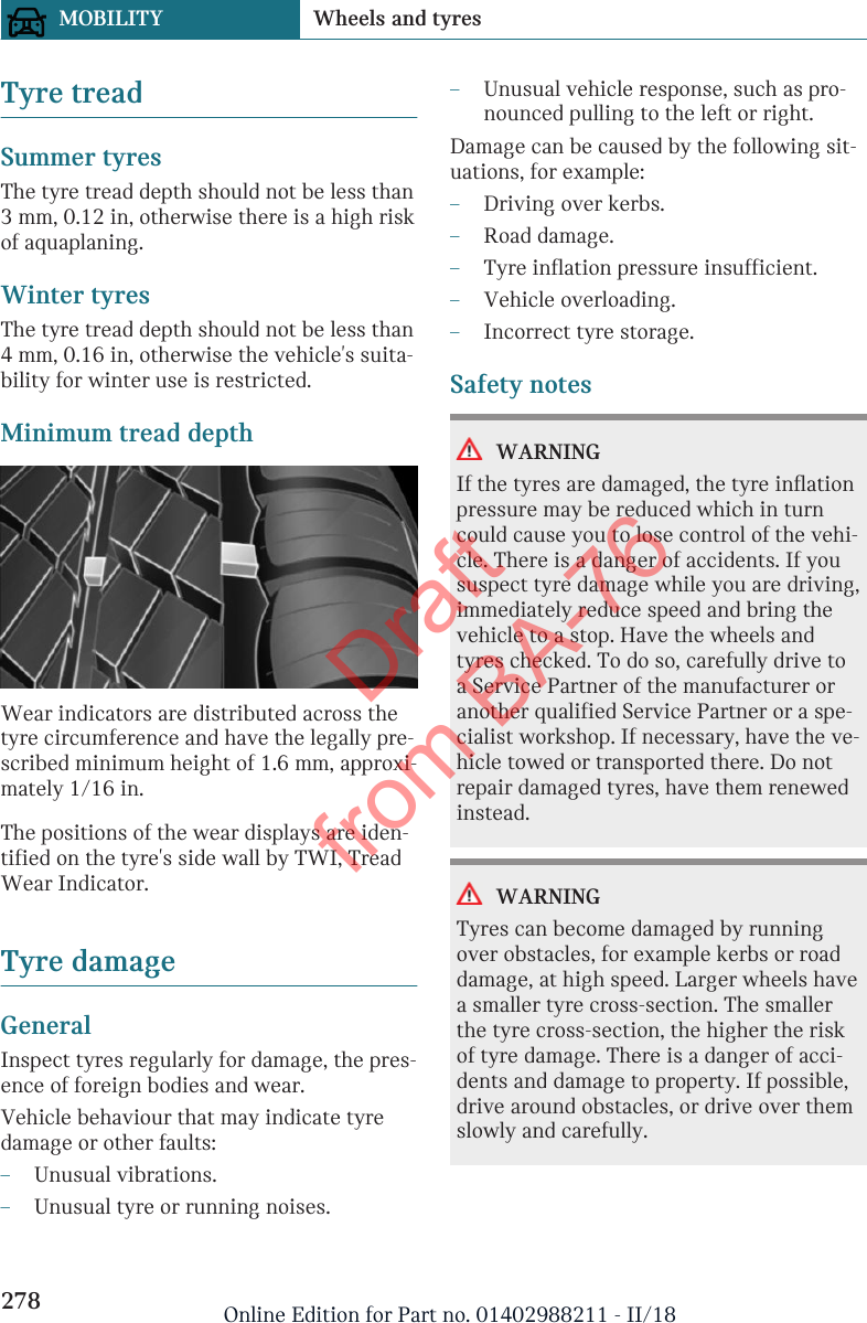 Tyre treadSummer tyresThe tyre tread depth should not be less than3 mm, 0.12 in, otherwise there is a high riskof aquaplaning.Winter tyresThe tyre tread depth should not be less than4 mm, 0.16 in, otherwise the vehicle&apos;s suita-bility for winter use is restricted.Minimum tread depthWear indicators are distributed across thetyre circumference and have the legally pre-scribed minimum height of 1.6 mm, approxi-mately 1/16 in.The positions of the wear displays are iden-tified on the tyre&apos;s side wall by TWI, TreadWear Indicator.Tyre damageGeneralInspect tyres regularly for damage, the pres-ence of foreign bodies and wear.Vehicle behaviour that may indicate tyredamage or other faults:–Unusual vibrations.–Unusual tyre or running noises.–Unusual vehicle response, such as pro-nounced pulling to the left or right.Damage can be caused by the following sit-uations, for example:–Driving over kerbs.–Road damage.–Tyre inflation pressure insufficient.–Vehicle overloading.–Incorrect tyre storage.Safety notesWARNINGIf the tyres are damaged, the tyre inflationpressure may be reduced which in turncould cause you to lose control of the vehi-cle. There is a danger of accidents. If yoususpect tyre damage while you are driving,immediately reduce speed and bring thevehicle to a stop. Have the wheels andtyres checked. To do so, carefully drive toa Service Partner of the manufacturer oranother qualified Service Partner or a spe-cialist workshop. If necessary, have the ve-hicle towed or transported there. Do notrepair damaged tyres, have them renewedinstead.WARNINGTyres can become damaged by runningover obstacles, for example kerbs or roaddamage, at high speed. Larger wheels havea smaller tyre cross-section. The smallerthe tyre cross-section, the higher the riskof tyre damage. There is a danger of acci-dents and damage to property. If possible,drive around obstacles, or drive over themslowly and carefully.Seite 278MOBILITY Wheels and tyres278 Online Edition for Part no. 01402988211 - II/18Draft from BA-76