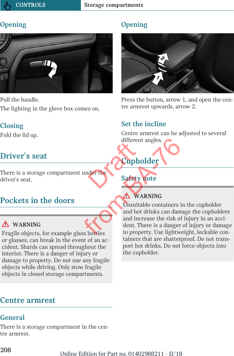 OpeningPull the handle.The lighting in the glove box comes on.ClosingFold the lid up.Driver&apos;s seatThere is a storage compartment under thedriver&apos;s seat.Pockets in the doorsWARNINGFragile objects, for example glass bottlesor glasses, can break in the event of an ac-cident. Shards can spread throughout theinterior. There is a danger of injury ordamage to property. Do not use any fragileobjects while driving. Only stow fragileobjects in closed storage compartments.Centre armrestGeneralThere is a storage compartment in the cen-tre armrest.OpeningPress the button, arrow 1, and open the cen-tre armrest upwards, arrow 2.Set the inclineCentre armrest can be adjusted to severaldifferent angles.CupholderSafety noteWARNINGUnsuitable containers in the cupholderand hot drinks can damage the cupholdersand increase the risk of injury in an acci-dent. There is a danger of injury or damageto property. Use lightweight, lockable con-tainers that are shatterproof. Do not trans-port hot drinks. Do not force objects intothe cupholder.Seite 208CONTROLS Storage compartments208 Online Edition for Part no. 01402988211 - II/18Draft from BA-76