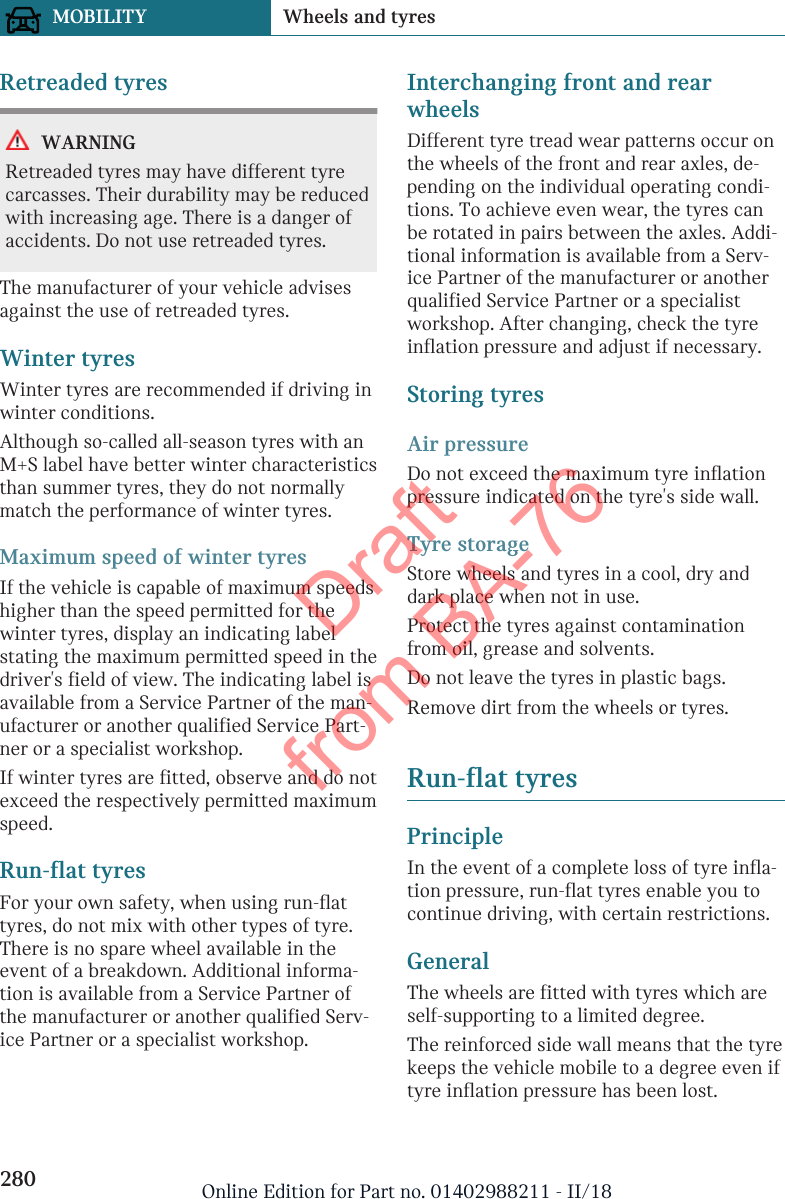 Retreaded tyresWARNINGRetreaded tyres may have different tyrecarcasses. Their durability may be reducedwith increasing age. There is a danger ofaccidents. Do not use retreaded tyres.The manufacturer of your vehicle advisesagainst the use of retreaded tyres.Winter tyresWinter tyres are recommended if driving inwinter conditions.Although so-called all-season tyres with anM+S label have better winter characteristicsthan summer tyres, they do not normallymatch the performance of winter tyres.Maximum speed of winter tyresIf the vehicle is capable of maximum speedshigher than the speed permitted for thewinter tyres, display an indicating labelstating the maximum permitted speed in thedriver&apos;s field of view. The indicating label isavailable from a Service Partner of the man-ufacturer or another qualified Service Part-ner or a specialist workshop.If winter tyres are fitted, observe and do notexceed the respectively permitted maximumspeed.Run-flat tyresFor your own safety, when using run-flattyres, do not mix with other types of tyre.There is no spare wheel available in theevent of a breakdown. Additional informa-tion is available from a Service Partner ofthe manufacturer or another qualified Serv-ice Partner or a specialist workshop.Interchanging front and rearwheelsDifferent tyre tread wear patterns occur onthe wheels of the front and rear axles, de-pending on the individual operating condi-tions. To achieve even wear, the tyres canbe rotated in pairs between the axles. Addi-tional information is available from a Serv-ice Partner of the manufacturer or anotherqualified Service Partner or a specialistworkshop. After changing, check the tyreinflation pressure and adjust if necessary.Storing tyresAir pressureDo not exceed the maximum tyre inflationpressure indicated on the tyre&apos;s side wall.Tyre storageStore wheels and tyres in a cool, dry anddark place when not in use.Protect the tyres against contaminationfrom oil, grease and solvents.Do not leave the tyres in plastic bags.Remove dirt from the wheels or tyres.Run-flat tyresPrincipleIn the event of a complete loss of tyre infla-tion pressure, run-flat tyres enable you tocontinue driving, with certain restrictions.GeneralThe wheels are fitted with tyres which areself-supporting to a limited degree.The reinforced side wall means that the tyrekeeps the vehicle mobile to a degree even iftyre inflation pressure has been lost.Seite 280MOBILITY Wheels and tyres280 Online Edition for Part no. 01402988211 - II/18Draft from BA-76