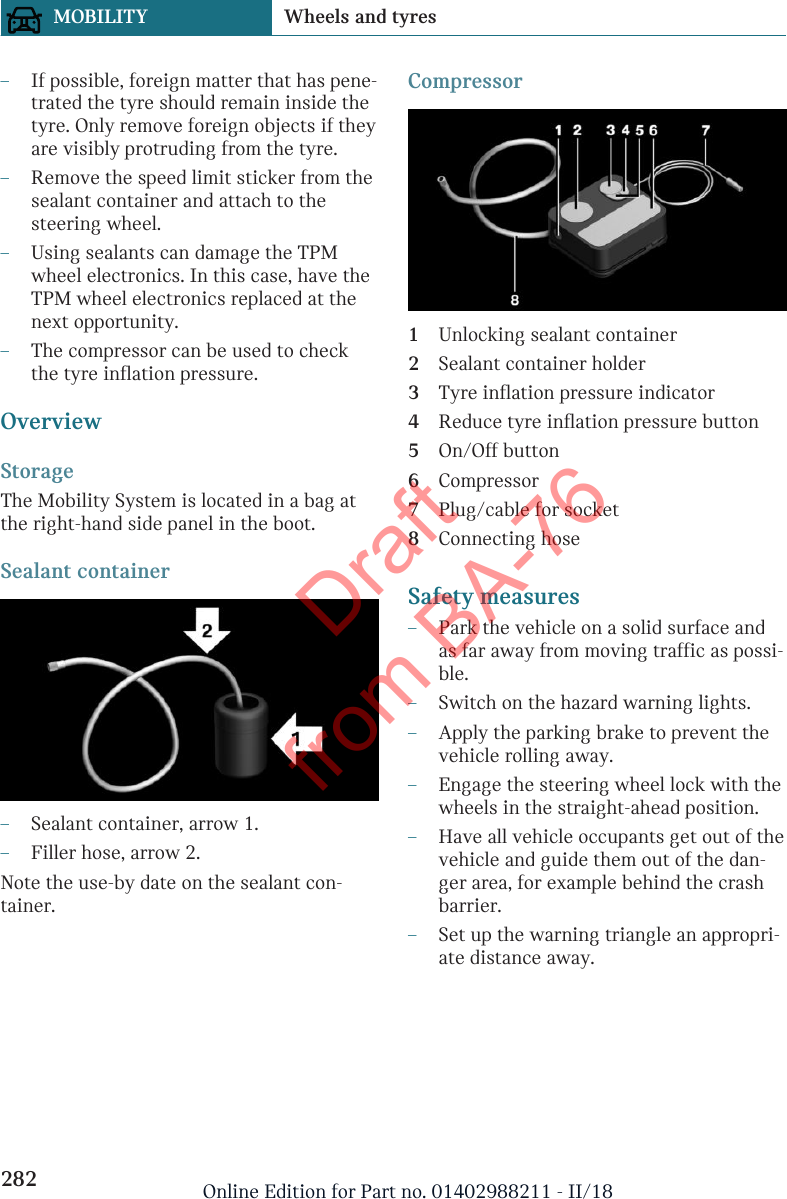 –If possible, foreign matter that has pene-trated the tyre should remain inside thetyre. Only remove foreign objects if theyare visibly protruding from the tyre.–Remove the speed limit sticker from thesealant container and attach to thesteering wheel.–Using sealants can damage the TPMwheel electronics. In this case, have theTPM wheel electronics replaced at thenext opportunity.–The compressor can be used to checkthe tyre inflation pressure.OverviewStorageThe Mobility System is located in a bag atthe right-hand side panel in the boot.Sealant container–Sealant container, arrow 1.–Filler hose, arrow 2.Note the use-by date on the sealant con-tainer.Compressor1Unlocking sealant container2Sealant container holder3Tyre inflation pressure indicator4Reduce tyre inflation pressure button5On/Off button6Compressor7Plug/cable for socket8Connecting hoseSafety measures–Park the vehicle on a solid surface andas far away from moving traffic as possi-ble.–Switch on the hazard warning lights.–Apply the parking brake to prevent thevehicle rolling away.–Engage the steering wheel lock with thewheels in the straight-ahead position.–Have all vehicle occupants get out of thevehicle and guide them out of the dan-ger area, for example behind the crashbarrier.–Set up the warning triangle an appropri-ate distance away.Seite 282MOBILITY Wheels and tyres282 Online Edition for Part no. 01402988211 - II/18Draft from BA-76