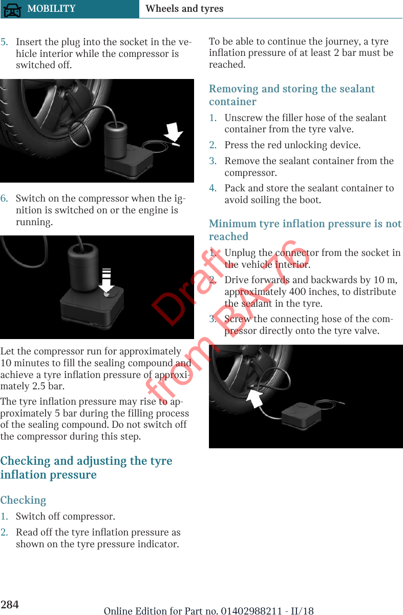 5. Insert the plug into the socket in the ve-hicle interior while the compressor isswitched off.6. Switch on the compressor when the ig-nition is switched on or the engine isrunning.Let the compressor run for approximately10 minutes to fill the sealing compound andachieve a tyre inflation pressure of approxi-mately 2.5 bar.The tyre inflation pressure may rise to ap-proximately 5 bar during the filling processof the sealing compound. Do not switch offthe compressor during this step.Checking and adjusting the tyreinflation pressureChecking1. Switch off compressor.2. Read off the tyre inflation pressure asshown on the tyre pressure indicator.To be able to continue the journey, a tyreinflation pressure of at least 2 bar must bereached.Removing and storing the sealantcontainer1. Unscrew the filler hose of the sealantcontainer from the tyre valve.2. Press the red unlocking device.3. Remove the sealant container from thecompressor.4. Pack and store the sealant container toavoid soiling the boot.Minimum tyre inflation pressure is notreached1. Unplug the connector from the socket inthe vehicle interior.2. Drive forwards and backwards by 10 m,approximately 400 inches, to distributethe sealant in the tyre.3. Screw the connecting hose of the com-pressor directly onto the tyre valve.Seite 284MOBILITY Wheels and tyres284 Online Edition for Part no. 01402988211 - II/18Draft from BA-76