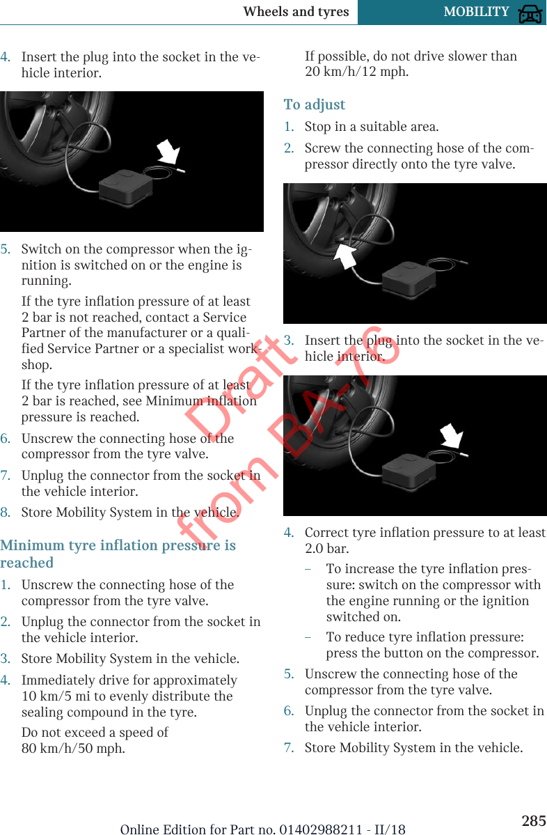 4. Insert the plug into the socket in the ve-hicle interior.5. Switch on the compressor when the ig-nition is switched on or the engine isrunning.If the tyre inflation pressure of at least2 bar is not reached, contact a ServicePartner of the manufacturer or a quali-fied Service Partner or a specialist work-shop.If the tyre inflation pressure of at least2 bar is reached, see Minimum inflationpressure is reached.6. Unscrew the connecting hose of thecompressor from the tyre valve.7. Unplug the connector from the socket inthe vehicle interior.8. Store Mobility System in the vehicle.Minimum tyre inflation pressure isreached1. Unscrew the connecting hose of thecompressor from the tyre valve.2. Unplug the connector from the socket inthe vehicle interior.3. Store Mobility System in the vehicle.4. Immediately drive for approximately10 km/5 mi to evenly distribute thesealing compound in the tyre.Do not exceed a speed of80 km/h/50 mph.If possible, do not drive slower than20 km/h/12 mph.To adjust1. Stop in a suitable area.2. Screw the connecting hose of the com-pressor directly onto the tyre valve.3. Insert the plug into the socket in the ve-hicle interior.4. Correct tyre inflation pressure to at least2.0 bar.–To increase the tyre inflation pres-sure: switch on the compressor withthe engine running or the ignitionswitched on.–To reduce tyre inflation pressure:press the button on the compressor.5. Unscrew the connecting hose of thecompressor from the tyre valve.6. Unplug the connector from the socket inthe vehicle interior.7. Store Mobility System in the vehicle.Seite 285Wheels and tyres MOBILITY285Online Edition for Part no. 01402988211 - II/18Draft from BA-76