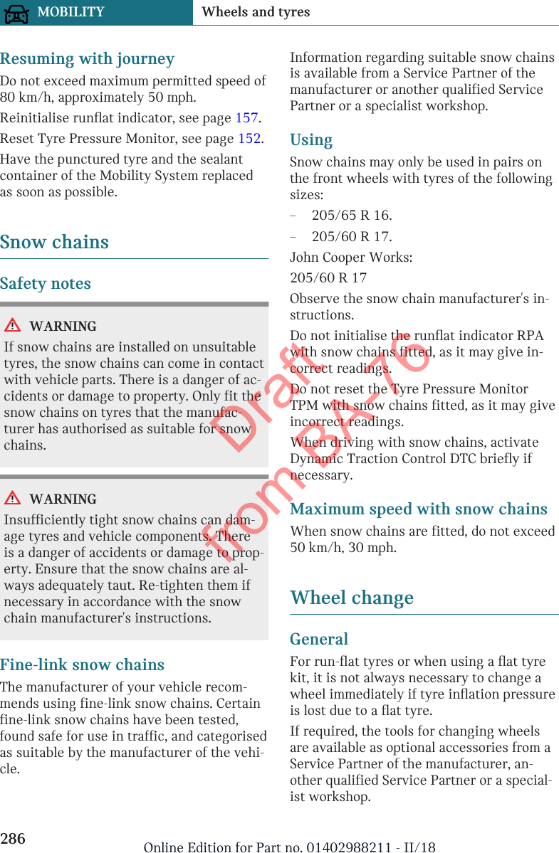 Resuming with journeyDo not exceed maximum permitted speed of80 km/h, approximately 50 mph.Reinitialise runflat indicator, see page 157.Reset Tyre Pressure Monitor, see page 152.Have the punctured tyre and the sealantcontainer of the Mobility System replacedas soon as possible.Snow chainsSafety notesWARNINGIf snow chains are installed on unsuitabletyres, the snow chains can come in contactwith vehicle parts. There is a danger of ac-cidents or damage to property. Only fit thesnow chains on tyres that the manufac-turer has authorised as suitable for snowchains.WARNINGInsufficiently tight snow chains can dam-age tyres and vehicle components. Thereis a danger of accidents or damage to prop-erty. Ensure that the snow chains are al-ways adequately taut. Re-tighten them ifnecessary in accordance with the snowchain manufacturer&apos;s instructions.Fine-link snow chainsThe manufacturer of your vehicle recom-mends using fine-link snow chains. Certainfine-link snow chains have been tested,found safe for use in traffic, and categorisedas suitable by the manufacturer of the vehi-cle.Information regarding suitable snow chainsis available from a Service Partner of themanufacturer or another qualified ServicePartner or a specialist workshop.UsingSnow chains may only be used in pairs onthe front wheels with tyres of the followingsizes:–205/65 R 16.–205/60 R 17.John Cooper Works:205/60 R 17Observe the snow chain manufacturer&apos;s in-structions.Do not initialise the runflat indicator RPAwith snow chains fitted, as it may give in-correct readings.Do not reset the Tyre Pressure MonitorTPM with snow chains fitted, as it may giveincorrect readings.When driving with snow chains, activateDynamic Traction Control DTC briefly ifnecessary.Maximum speed with snow chainsWhen snow chains are fitted, do not exceed50 km/h, 30 mph.Wheel changeGeneralFor run-flat tyres or when using a flat tyrekit, it is not always necessary to change awheel immediately if tyre inflation pressureis lost due to a flat tyre.If required, the tools for changing wheelsare available as optional accessories from aService Partner of the manufacturer, an-other qualified Service Partner or a special-ist workshop.Seite 286MOBILITY Wheels and tyres286 Online Edition for Part no. 01402988211 - II/18Draft from BA-76