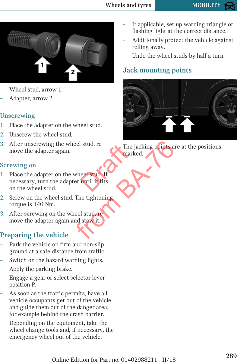 –Wheel stud, arrow 1.–Adapter, arrow 2.Unscrewing1. Place the adapter on the wheel stud.2. Unscrew the wheel stud.3. After unscrewing the wheel stud, re-move the adapter again.Screwing on1. Place the adapter on the wheel stud. Ifnecessary, turn the adapter until it fitson the wheel stud.2. Screw on the wheel stud. The tighteningtorque is 140 Nm.3. After screwing on the wheel stud, re-move the adapter again and stow it.Preparing the vehicle–Park the vehicle on firm and non-slipground at a safe distance from traffic.–Switch on the hazard warning lights.–Apply the parking brake.–Engage a gear or select selector leverposition P.–As soon as the traffic permits, have allvehicle occupants get out of the vehicleand guide them out of the danger area,for example behind the crash barrier.–Depending on the equipment, take thewheel change tools and, if necessary, theemergency wheel out of the vehicle.–If applicable, set up warning triangle orflashing light at the correct distance.–Additionally protect the vehicle againstrolling away.–Undo the wheel studs by half a turn.Jack mounting pointsThe jacking points are at the positionsmarked.Seite 289Wheels and tyres MOBILITY289Online Edition for Part no. 01402988211 - II/18Draft from BA-76