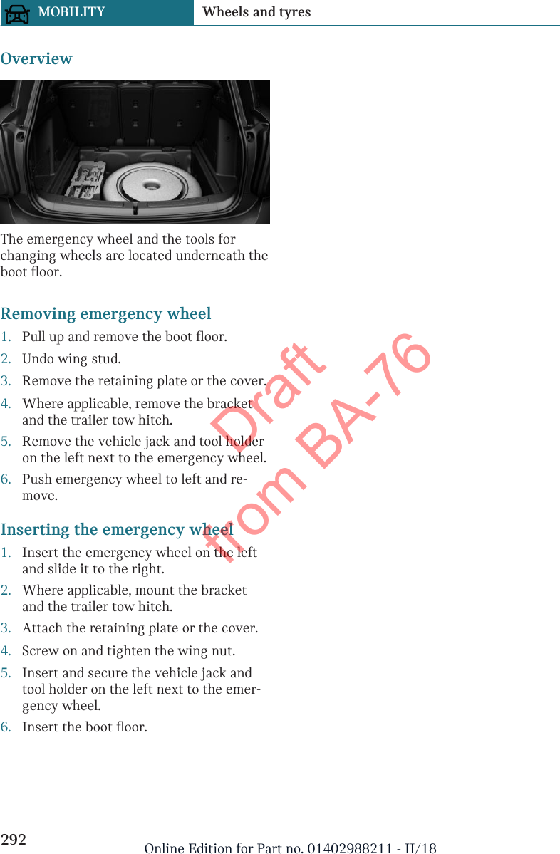 OverviewThe emergency wheel and the tools forchanging wheels are located underneath theboot floor.Removing emergency wheel1. Pull up and remove the boot floor.2. Undo wing stud.3. Remove the retaining plate or the cover.4. Where applicable, remove the bracketand the trailer tow hitch.5. Remove the vehicle jack and tool holderon the left next to the emergency wheel.6. Push emergency wheel to left and re-move.Inserting the emergency wheel1. Insert the emergency wheel on the leftand slide it to the right.2. Where applicable, mount the bracketand the trailer tow hitch.3. Attach the retaining plate or the cover.4. Screw on and tighten the wing nut.5. Insert and secure the vehicle jack andtool holder on the left next to the emer-gency wheel.6. Insert the boot floor.Seite 292MOBILITY Wheels and tyres292 Online Edition for Part no. 01402988211 - II/18Draft from BA-76