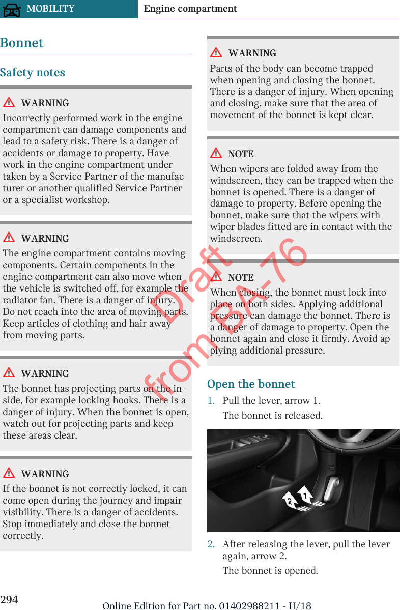 BonnetSafety notesWARNINGIncorrectly performed work in the enginecompartment can damage components andlead to a safety risk. There is a danger ofaccidents or damage to property. Havework in the engine compartment under-taken by a Service Partner of the manufac-turer or another qualified Service Partneror a specialist workshop.WARNINGThe engine compartment contains movingcomponents. Certain components in theengine compartment can also move whenthe vehicle is switched off, for example theradiator fan. There is a danger of injury.Do not reach into the area of moving parts.Keep articles of clothing and hair awayfrom moving parts.WARNINGThe bonnet has projecting parts on the in-side, for example locking hooks. There is adanger of injury. When the bonnet is open,watch out for projecting parts and keepthese areas clear.WARNINGIf the bonnet is not correctly locked, it cancome open during the journey and impairvisibility. There is a danger of accidents.Stop immediately and close the bonnetcorrectly.WARNINGParts of the body can become trappedwhen opening and closing the bonnet.There is a danger of injury. When openingand closing, make sure that the area ofmovement of the bonnet is kept clear.NOTEWhen wipers are folded away from thewindscreen, they can be trapped when thebonnet is opened. There is a danger ofdamage to property. Before opening thebonnet, make sure that the wipers withwiper blades fitted are in contact with thewindscreen.NOTEWhen closing, the bonnet must lock intoplace on both sides. Applying additionalpressure can damage the bonnet. There isa danger of damage to property. Open thebonnet again and close it firmly. Avoid ap-plying additional pressure.Open the bonnet1. Pull the lever, arrow 1.The bonnet is released.2. After releasing the lever, pull the leveragain, arrow 2.The bonnet is opened.Seite 294MOBILITY Engine compartment294 Online Edition for Part no. 01402988211 - II/18Draft from BA-76