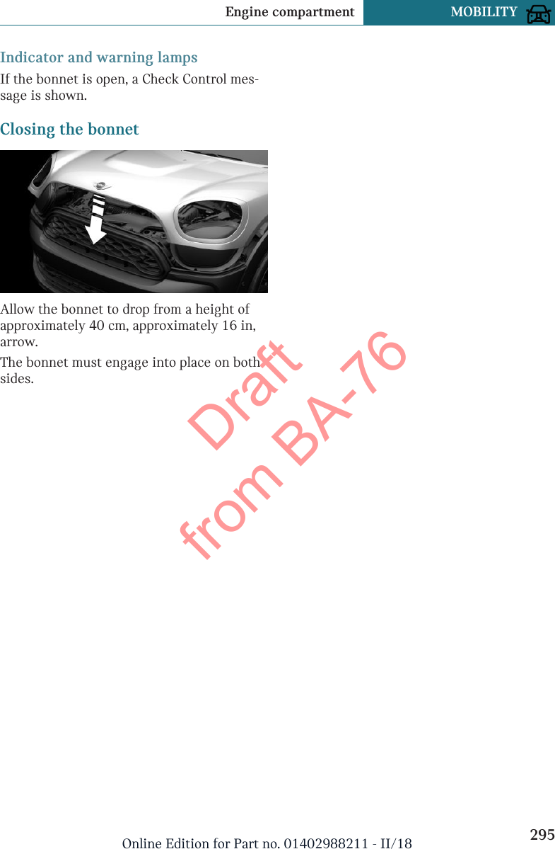 Indicator and warning lampsIf the bonnet is open, a Check Control mes-sage is shown.Closing the bonnetAllow the bonnet to drop from a height ofapproximately 40 cm, approximately 16 in,arrow.The bonnet must engage into place on bothsides.Seite 295Engine compartment MOBILITY295Online Edition for Part no. 01402988211 - II/18Draft from BA-76