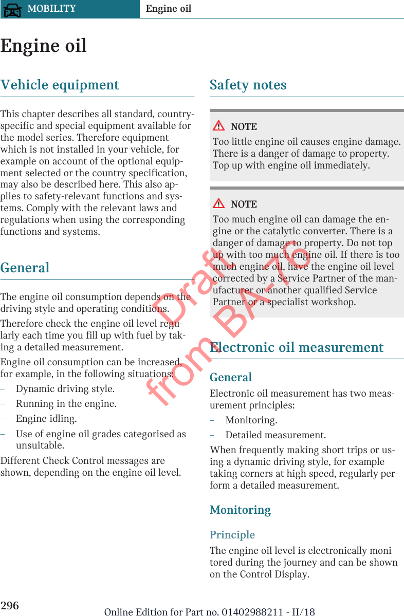 Engine oilVehicle equipmentThis chapter describes all standard, country-specific and special equipment available forthe model series. Therefore equipmentwhich is not installed in your vehicle, forexample on account of the optional equip-ment selected or the country specification,may also be described here. This also ap-plies to safety-relevant functions and sys-tems. Comply with the relevant laws andregulations when using the correspondingfunctions and systems.GeneralThe engine oil consumption depends on thedriving style and operating conditions.Therefore check the engine oil level regu-larly each time you fill up with fuel by tak-ing a detailed measurement.Engine oil consumption can be increased,for example, in the following situations:–Dynamic driving style.–Running in the engine.–Engine idling.–Use of engine oil grades categorised asunsuitable.Different Check Control messages areshown, depending on the engine oil level.Safety notesNOTEToo little engine oil causes engine damage.There is a danger of damage to property.Top up with engine oil immediately.NOTEToo much engine oil can damage the en-gine or the catalytic converter. There is adanger of damage to property. Do not topup with too much engine oil. If there is toomuch engine oil, have the engine oil levelcorrected by a Service Partner of the man-ufacturer or another qualified ServicePartner or a specialist workshop.Electronic oil measurementGeneralElectronic oil measurement has two meas-urement principles:–Monitoring.–Detailed measurement.When frequently making short trips or us-ing a dynamic driving style, for exampletaking corners at high speed, regularly per-form a detailed measurement.MonitoringPrincipleThe engine oil level is electronically moni-tored during the journey and can be shownon the Control Display.Seite 296MOBILITY Engine oil296 Online Edition for Part no. 01402988211 - II/18Draft from BA-76