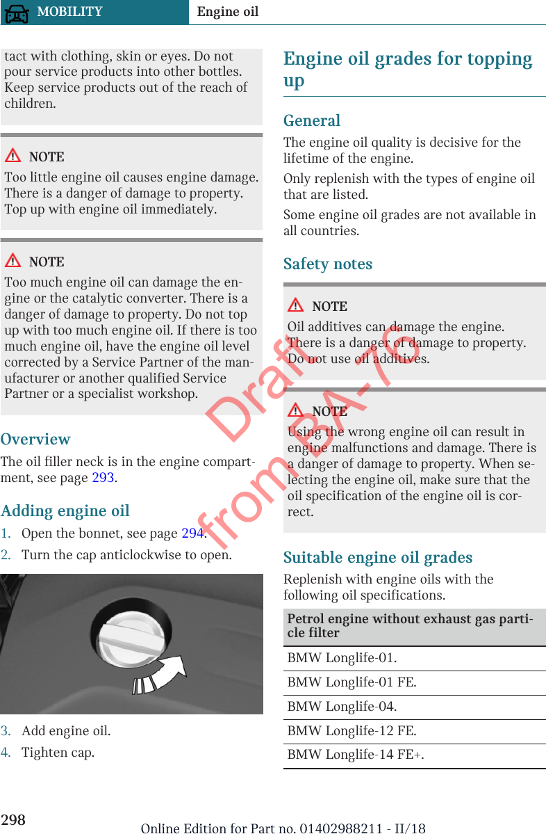 tact with clothing, skin or eyes. Do notpour service products into other bottles.Keep service products out of the reach ofchildren.NOTEToo little engine oil causes engine damage.There is a danger of damage to property.Top up with engine oil immediately.NOTEToo much engine oil can damage the en-gine or the catalytic converter. There is adanger of damage to property. Do not topup with too much engine oil. If there is toomuch engine oil, have the engine oil levelcorrected by a Service Partner of the man-ufacturer or another qualified ServicePartner or a specialist workshop.OverviewThe oil filler neck is in the engine compart-ment, see page 293.Adding engine oil1. Open the bonnet, see page 294.2. Turn the cap anticlockwise to open.3. Add engine oil.4. Tighten cap.Engine oil grades for toppingupGeneralThe engine oil quality is decisive for thelifetime of the engine.Only replenish with the types of engine oilthat are listed.Some engine oil grades are not available inall countries.Safety notesNOTEOil additives can damage the engine.There is a danger of damage to property.Do not use oil additives.NOTEUsing the wrong engine oil can result inengine malfunctions and damage. There isa danger of damage to property. When se-lecting the engine oil, make sure that theoil specification of the engine oil is cor-rect.Suitable engine oil gradesReplenish with engine oils with thefollowing oil specifications.Petrol engine without exhaust gas parti-cle filterBMW Longlife-01.BMW Longlife-01 FE.BMW Longlife-04.BMW Longlife-12 FE.BMW Longlife-14 FE+.Seite 298MOBILITY Engine oil298 Online Edition for Part no. 01402988211 - II/18Draft from BA-76