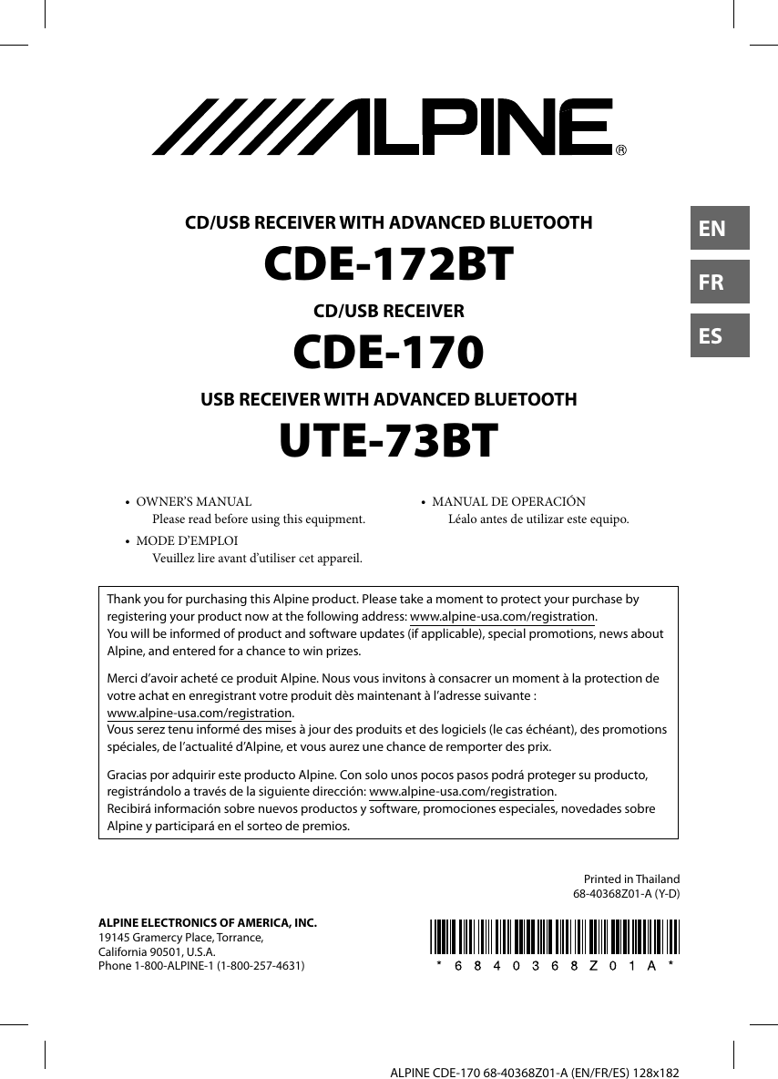   ALPINE CDE-170 68-40368Z01-A (EN/FR/ES) 128x182ENFRESCD/USB RECEIVER WITH ADVANCED BLUETOOTHCDE-172BTCD/USB RECEIVERCDE-170USB RECEIVER WITH ADVANCED BLUETOOTHUTE-73BT•  OWNER’S MANUALPlease read before using this equipment.•  MODE D’EMPLOIVeuillez lire avant d’utiliser cet appareil.•  MANUAL DE OPERACIÓNLéalo antes de utilizar este equipo.Printed in Thailand68-40368Z01-A (Y-D)Thank you for purchasing this Alpine product. Please take a moment to protect your purchase by registering your product now at the following address: www.alpine-usa.com/registration.You will be informed of product and software updates (if applicable), special promotions, news about Alpine, and entered for a chance to win prizes.Merci d’avoir acheté ce produit Alpine. Nous vous invitons à consacrer un moment à la protection de votre achat en enregistrant votre produit dès maintenant à l’adresse suivante : www.alpine-usa.com/registration.Vous serez tenu informé des mises à jour des produits et des logiciels (le cas échéant), des promotions spéciales, de l’actualité d’Alpine, et vous aurez une chance de remporter des prix.Gracias por adquirir este producto Alpine. Con solo unos pocos pasos podrá proteger su producto, registrándolo a través de la siguiente dirección: www.alpine-usa.com/registration.Recibirá información sobre nuevos productos y software, promociones especiales, novedades sobre Alpine y participará en el sorteo de premios.ALPINE ELECTRONICS OF AMERICA, INC.19145 Gramercy Place, Torrance, California 90501, U.S.A.Phone 1-800-ALPINE-1 (1-800-257-4631)