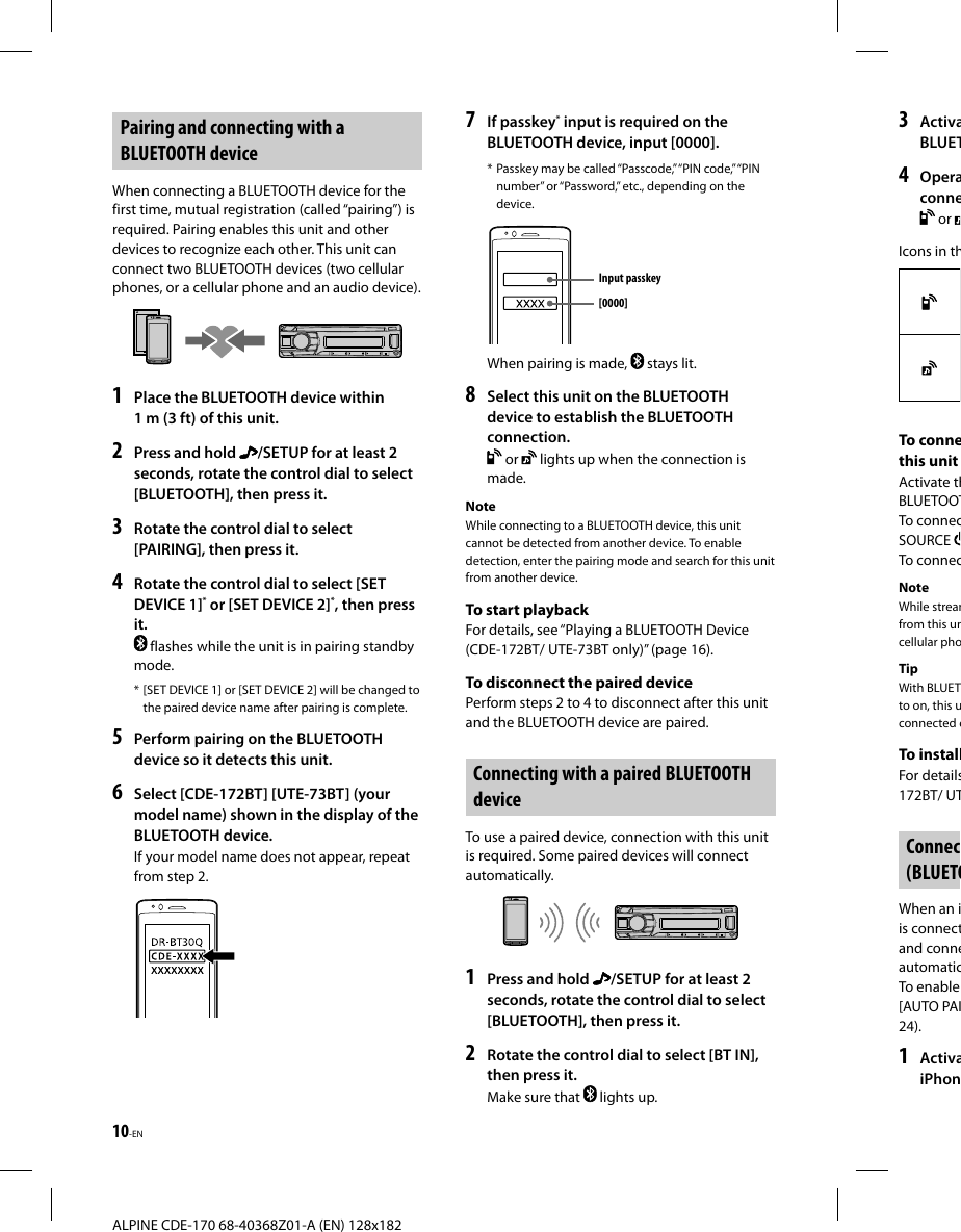 10-EN ALPINE CDE-170 68-40368Z01-A (EN) 128x1823  ActivaBLUET4  Operaconne or Icons in thTo connethis unitActivate thBLUETOOTTo connecSOURCE To connecNoteWhile streamfrom this uncellular phoTipWith BLUETto on, this uconnected cTo installFor details172BT/ UTConnec(BLUETOWhen an iis connectand conneautomaticTo enable [AUTO PAI24).1  ActivaiPhon Pairing and connecting with a BLUETOOTH deviceWhen connecting a BLUETOOTH device for the first time, mutual registration (called “pairing”) is required. Pairing enables this unit and other devices to recognize each other. This unit can connect two BLUETOOTH devices (two cellular phones, or a cellular phone and an audio device).1  Place the BLUETOOTH device within 1 m (3 ft) of this unit.2  Press and hold  /SETUP for at least 2 seconds, rotate the control dial to select [BLUETOOTH], then press it.3  Rotate the control dial to select [PAIRING], then press it.4  Rotate the control dial to select [SET DEVICE 1]* or [SET DEVICE 2]*, then press it. flashes while the unit is in pairing standby mode.* [SET DEVICE 1] or [SET DEVICE 2] will be changed to the paired device name after pairing is complete.5  Perform pairing on the BLUETOOTH device so it detects this unit.6  Select [CDE-172BT] [UTE-73BT] (your model name) shown in the display of the BLUETOOTH device.If your model name does not appear, repeat from step 2.7  If passkey* input is required on the BLUETOOTH device, input [0000].* Passkey may be called “Passcode,” “PIN code,” “PIN number” or “Password,” etc., depending on the device.Input passkey[0000]When pairing is made,   stays lit.8  Select this unit on the BLUETOOTH device to establish the BLUETOOTH connection. or   lights up when the connection is made.NoteWhile connecting to a BLUETOOTH device, this unit cannot be detected from another device. To enable detection, enter the pairing mode and search for this unit from another device.To start playbackFor details, see “Playing a BLUETOOTH Device (CDE-172BT/ UTE-73BT only)” (page16).To disconnect the paired devicePerform steps 2 to 4 to disconnect after this unit and the BLUETOOTH device are paired. Connecting with a paired BLUETOOTH deviceTo use a paired device, connection with this unit is required. Some paired devices will connect automatically.1  Press and hold  /SETUP for at least 2 seconds, rotate the control dial to select [BLUETOOTH], then press it.2  Rotate the control dial to select [BT IN], then press it.Make sure that   lights up.