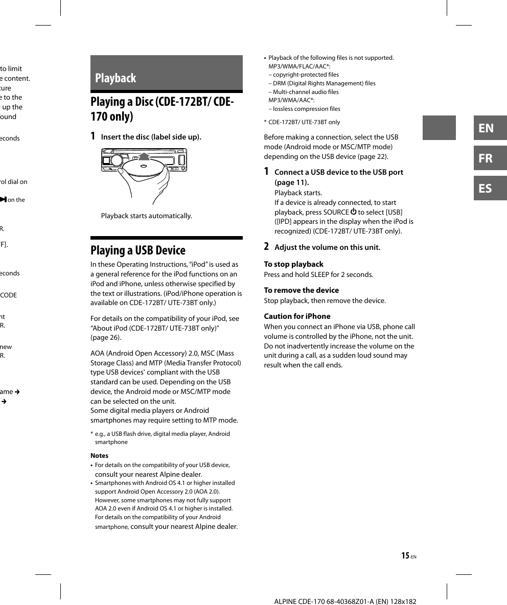 15-EN  ALPINE CDE-170 68-40368Z01-A (EN) 128x182ENFRESPlaybackPlaying a Disc (CDE-172BT/ CDE-170 only)1  Insert the disc (label side up).Playback starts automatically.Playing a USB DeviceIn these Operating Instructions, “iPod” is used as a general reference for the iPod functions on an iPod and iPhone, unless otherwise specified by the text or illustrations. (iPod/iPhone operation is available on CDE-172BT/ UTE-73BT only.)For details on the compatibility of your iPod, see “About iPod (CDE-172BT/ UTE-73BT only)” (page26).AOA (Android Open Accessory) 2.0, MSC (Mass Storage Class) and MTP (Media Transfer Protocol) type USB devices* compliant with the USB standard can be used. Depending on the USB device, the Android mode or MSC/MTP mode can be selected on the unit.Some digital media players or Android smartphones may require setting to MTP mode.* e.g., a USB flash drive, digital media player, Android smartphoneNotes•  For details on the compatibility of your USB device, consult your nearest Alpine dealer.•  Smartphones with Android OS 4.1 or higher installed support Android Open Accessory 2.0 (AOA 2.0). However, some smartphones may not fully support AOA 2.0 even if Android OS 4.1 or higher is installed.For details on the compatibility of your Android smartphone, consult your nearest Alpine dealer.•  Playback of the following files is not supported.MP3/WMA/FLAC/AAC*: – copyright-protected files – DRM (Digital Rights Management) files – Multi-channel audio filesMP3/WMA/AAC*: – lossless compression files* CDE-172BT/ UTE-73BT onlyBefore making a connection, select the USB mode (Android mode or MSC/MTP mode) depending on the USB device (page 22).1  Connect a USB device to the USB port (page 11).Playback starts.If a device is already connected, to start playback, press SOURCE   to select [USB] ([IPD] appears in the display when the iPod is recognized) (CDE-172BT/ UTE-73BT only).2  Adjust the volume on this unit.To stop playbackPress and hold SLEEP for 2 seconds.To remove the deviceStop playback, then remove the device.Caution for iPhoneWhen you connect an iPhone via USB, phone call volume is controlled by the iPhone, not the unit. Do not inadvertently increase the volume on the unit during a call, as a sudden loud sound may result when the call ends.to limit e content. ture e to the g up the found econds rol dial on  on the R.FF].econds [CODE nt R.new R.ame    
