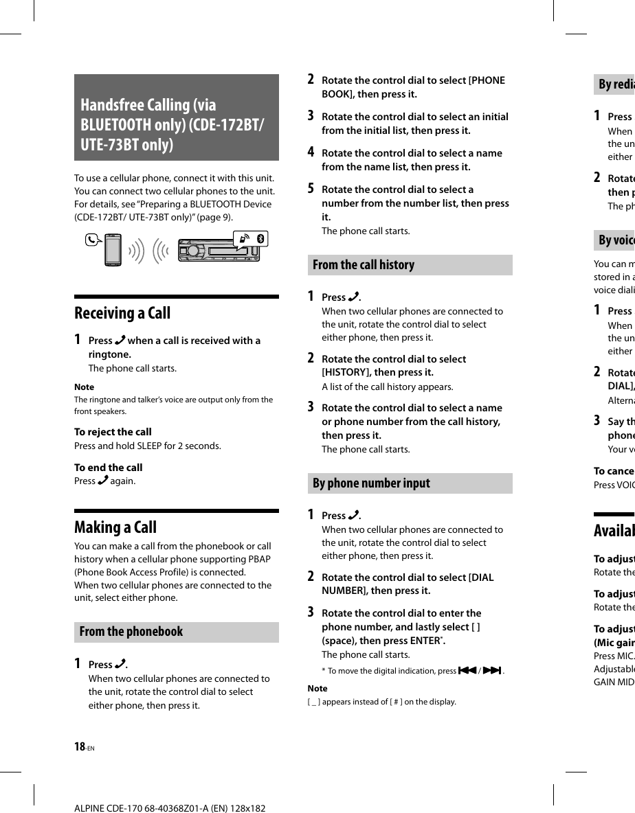 18-EN ALPINE CDE-170 68-40368Z01-A (EN) 128x182By redia1  Press When the uneither 2  Rotatethen pThe phBy voiceYou can mstored in avoice diali1  Press When the uneither 2  RotateDIAL],Alterna3  Say thphoneYour voTo cance Press  VOIC AvailabTo adjustRotate theTo adjustRotate theTo adjust(Mic gain Press  MIC.AdjustableGAIN MIDHandsfree Calling (via BLUETOOTH only) (CDE-172BT/ UTE-73BT only)To use a cellular phone, connect it with this unit. You can connect two cellular phones to the unit. For details, see “Preparing a BLUETOOTH Device (CDE-172BT/ UTE-73BT only)” (page9).Receiving a Call1  Press   when a call is received with a ringtone.The phone call starts.NoteThe ringtone and talker’s voice are output only from the front speakers.To reject the callPress and hold SLEEP for 2 seconds.To end the callPress   again.Making a CallYou can make a call from the phonebook or call history when a cellular phone supporting PBAP (Phone Book Access Profile) is connected.When two cellular phones are connected to the unit, select either phone.From the phonebook1  Press  .When two cellular phones are connected to the unit, rotate the control dial to select either phone, then press it.2  Rotate the control dial to select [PHONE BOOK], then press it.3  Rotate the control dial to select an initial from the initial list, then press it.4  Rotate the control dial to select a name from the name list, then press it.5  Rotate the control dial to select a number from the number list, then press it.The phone call starts.From the call history1  Press  .When two cellular phones are connected to the unit, rotate the control dial to select either phone, then press it.2  Rotate the control dial to select [HISTORY], then press it.A list of the call history appears.3  Rotate the control dial to select a name or phone number from the call history, then press it.The phone call starts.By phone number input1  Press  .When two cellular phones are connected to the unit, rotate the control dial to select either phone, then press it.2  Rotate the control dial to select [DIAL NUMBER], then press it.3  Rotate the control dial to enter the phone number, and lastly select [ ] (space), then press ENTER*.The phone call starts.* To move the digital indication, press   /   .Note[ _ ] appears instead of [ # ] on the display.