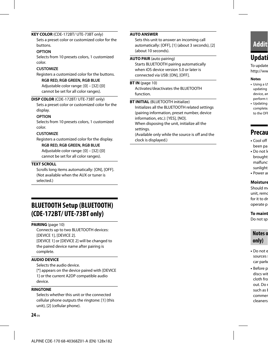 24-EN ALPINE CDE-170 68-40368Z01-A (EN) 128x182AdditiUpdatiTo updatehttp://wwNotes•  Using a USupdating device, anperform t•  Updating complete.to the OFFPrecau• Cool off been pa• Do not lebrought malfunctsunlight• Power anMoistureShould mounit, remofor it to droperate pTo maintDo not spNotes oonly)• Do not esources scar parke• Before pdiscs witcloth froout. Do nsuch as bcommercleanersKEY COLOR (CDE-172BT/ UTE-73BT only)Sets a preset color or customized color for the buttons.OPTIONSelects from 10 presets colors, 1 customized color.CUSTOMIZERegisters a customized color for the buttons.RGB RED, RGB GREEN, RGB BLUEAdjustable color range: [0] – [32] ([0] cannot be set for all color ranges).DISP COLOR (CDE-172BT/ UTE-73BT only)Sets a preset color or customized color for the display.OPTIONSelects from 10 presets colors, 1 customized color.CUSTOMIZERegisters a customized color for the display.RGB RED, RGB GREEN, RGB BLUEAdjustable color range: [0] – [32] ([0] cannot be set for all color ranges).TEXT SCROLLScrolls long items automatically: [ON], [OFF].(Not available when the AUX or tuner is selected.)BLUETOOTH Setup (BLUETOOTH) (CDE-172BT/ UTE-73BT only)PAIRING (page 10)Connects up to two BLUETOOTH devices: [DEVICE 1], [DEVICE 2].[DEVICE 1] or [DEVICE 2] will be changed to the paired device name after pairing is complete. AUDIO  DEVICESelects the audio device.[*] appears on the device paired with [DEVICE 1] or the current A2DP compatible audio device. RINGTONESelects whether this unit or the connected cellular phone outputs the ringtone: [1] (this unit), [2] (cellular phone).AUTO ANSWERSets this unit to answer an incoming call automatically: [OFF], [1] (about 3 seconds), [2] (about 10 seconds). AUTO  PAIR (auto pairing)Starts BLUETOOTH pairing automatically when iOS device version 5.0 or later is connected via USB: [ON], [OFF].BT IN (page 10)Activates/deactivates the BLUETOOTH function.BT INITIAL (BLUETOOTH initialize)Initializes all the BLUETOOTH related settings (pairing information, preset number, device information, etc.): [YES], [NO].When disposing the unit, initialize all the settings. (Available only while the source is off and the clock is displayed.)