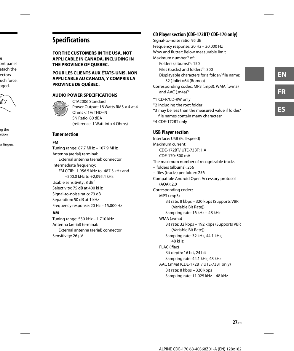 27-EN  ALPINE CDE-170 68-40368Z01-A (EN) 128x182ENFRESSpecificationsFOR THE CUSTOMERS IN THE USA. NOT APPLICABLE IN CANADA, INCLUDING IN THE PROVINCE OF QUEBEC.POUR LES CLIENTS AUX ÉTATS-UNIS. NON APPLICABLE AU CANADA, Y COMPRIS LA PROVINCE DE QUÉBEC.AUDIO POWER SPECIFICATIONSCTA2006 StandardPower Output: 18 Watts RMS × 4 at 4 Ohms &lt; 1% THD+NSN Ratio: 80 dBA (reference: 1 Watt into 4 Ohms)Tuner sectionFMTuning range: 87.7 MHz – 107.9 MHzAntenna (aerial) terminal: External antenna (aerial) connectorIntermediate frequency: FM CCIR: -1,956.5 kHz to -487.3 kHz and +500.0 kHz to +2,095.4 kHzUsable sensitivity: 8 dBfSelectivity: 75 dB at 400 kHzSignal-to-noise ratio: 73 dBSeparation: 50 dB at 1 kHzFrequency response: 20 Hz – 15,000 HzAMTuning range: 530 kHz – 1,710 kHzAntenna (aerial) terminal: External antenna (aerial) connectorSensitivity: 26 µV CD Player section (CDE-172BT/ CDE-170 only)Signal-to-noise ratio: 95 dBFrequency response: 20 Hz – 20,000 HzWow and flutter: Below measurable limitMaximum number*1 of:Folders (albums)*2: 150Files (tracks) and folders*3: 300Displayable characters for a folder/ file name: 32 (Joliet)/64 (Romeo)Corresponding codec: MP3 (.mp3), WMA (.wma) and AAC (.m4a)*4*1 CD-R/CD-RW only*2 including the root folder*3 may be less than the measured value if folder/ file names contain many charactesr*4 CDE-172BT only USB Player sectionInterface: USB (Full-speed)Maximum current:CDE-172BT/ UTE-73BT: 1 ACDE-170: 500 mAThe maximum number of recognizable tracks:  – folders (albums): 256 – files (tracks) per folder: 256Compatible Android Open Accessory protocol (AOA): 2.0Corresponding codec:MP3 (.mp3)Bit rate: 8 kbps – 320 kbps (Supports VBR (Variable Bit Rate))Sampling rate: 16 kHz – 48 kHzWMA (.wma)Bit rate: 32 kbps – 192 kbps (Supports VBR (Variable Bit Rate))Sampling rate: 32 kHz, 44.1 kHz, 48 kHzFLAC (.flac)Bit depth: 16 bit, 24 bitSampling rate: 44.1 kHz, 48 kHzAAC (.m4a) (CDE-172BT/ UTE-73BT only)Bit rate: 8 kbps – 320 kbpsSampling rate: 11.025 kHz – 48 kHze ont panel etach the ectors uch force. aged.ng the nition ur fingers 