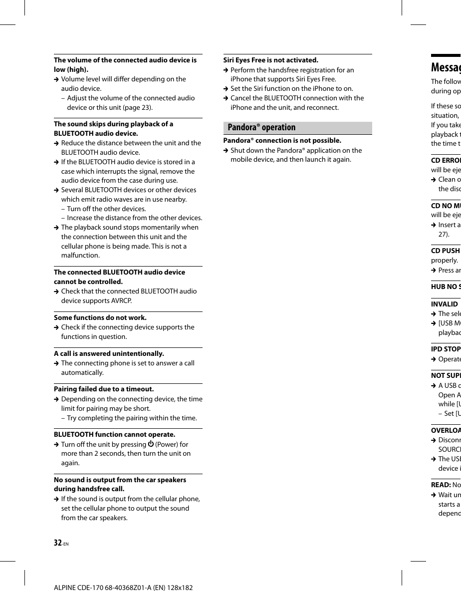 32-EN ALPINE CDE-170 68-40368Z01-A (EN) 128x182MessagThe followduring opIf these sosituation, If you takeplayback tthe time tCD ERRORwill be eje Clean othe discCD NO MUwill be eje Insert a27).CD PUSH properly. Press anHUB NO SINVALID The sele [USB MOplaybacIPD STOP OperateNOT SUPP A USB dOpen Awhile [U – Set [UOVERLOA DisconnSOURCE The USBdevice iREAD: No Wait unstarts adependThe volume of the connected audio device is low (high).  Volume level will differ depending on the audio device. – Adjust the volume of the connected audio device or this unit (page 23).The sound skips during playback of a BLUETOOTH audio device.  Reduce the distance between the unit and the BLUETOOTH audio device.  If the BLUETOOTH audio device is stored in a case which interrupts the signal, remove the audio device from the case during use.  Several BLUETOOTH devices or other devices which emit radio waves are in use nearby. – Turn off the other devices. – Increase the distance from the other devices.  The playback sound stops momentarily when the connection between this unit and the cellular phone is being made. This is not a malfunction.The connected BLUETOOTH audio device cannot be controlled.  Check that the connected BLUETOOTH audio device supports AVRCP.Some functions do not work.  Check if the connecting device supports the functions in question.A call is answered unintentionally.  The connecting phone is set to answer a call automatically.Pairing failed due to a timeout.  Depending on the connecting device, the time limit for pairing may be short. – Try completing the pairing within the time.BLUETOOTH function cannot operate.  Turn off the unit by pressing   (Power) for more than 2 seconds, then turn the unit on again.No sound is output from the car speakers during handsfree call.  If the sound is output from the cellular phone, set the cellular phone to output the sound from the car speakers.Siri Eyes Free is not activated.  Perform the handsfree registration for an iPhone that supports Siri Eyes Free.  Set the Siri function on the iPhone to on.  Cancel the BLUETOOTH connection with the iPhone and the unit, and reconnect.Pandora® operationPandora® connection is not possible.  Shut down the Pandora® application on the mobile device, and then launch it again.