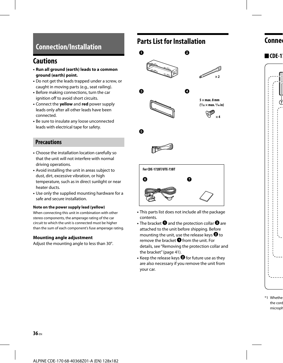 36-EN ALPINE CDE-170 68-40368Z01-A (EN) 128x182Connec CDE-17*1 Whethethe cordmicroph Connection/InstallationCautions• Run all ground (earth) leads to a common ground (earth) point.• Do not get the leads trapped under a screw, or caught in moving parts (e.g., seat railing).• Before making connections, turn the car ignition off to avoid short circuits.• Connect the yellow and red power supply leads only after all other leads have been connected.• Be sure to insulate any loose unconnected leads with electrical tape for safety.Precautions• Choose the installation location carefully so that the unit will not interfere with normal driving operations.• Avoid installing the unit in areas subject to dust, dirt, excessive vibration, or high temperature, such as in direct sunlight or near heater ducts.• Use only the supplied mounting hardware for a safe and secure installation.Note on the power supply lead (yellow)When connecting this unit in combination with other stereo components, the amperage rating of the car circuit to which the unit is connected must be higher than the sum of each component’s fuse amperage rating.Mounting angle adjustmentAdjust the mounting angle to less than 30°.Parts List for InstallationFor CDE-172BT/UTE-73BT× 25 × max. 8 mm(/ × max. / in)× 4• This parts list does not include all the package contents.• The bracket   and the protection collar   are attached to the unit before shipping. Before mounting the unit, use the release keys   to remove the bracket   from the unit. For details, see “Removing the protection collar and the bracket” (page41).• Keep the release keys   for future use as they are also necessary if you remove the unit from your car.