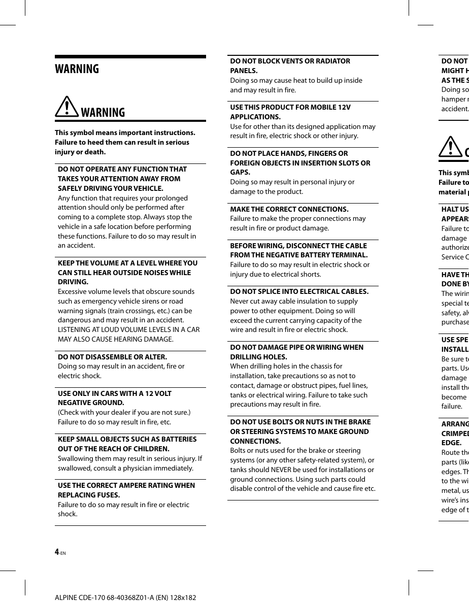 4-EN ALPINE CDE-170 68-40368Z01-A (EN) 128x182WARNING WARNINGThis symbol means important instructions. Failure to heed them can result in serious injury or death.DO NOT OPERATE ANY FUNCTION THAT TAKES YOUR ATTENTION AWAY FROM SAFELY DRIVING YOUR VEHICLE. Any function that requires your prolonged attention should only be performed after coming to a complete stop. Always stop the vehicle in a safe location before performing these functions. Failure to do so may result in an accident.KEEP THE VOLUME AT A LEVEL WHERE YOU CAN STILL HEAR OUTSIDE NOISES WHILE DRIVING.Excessive volume levels that obscure sounds such as emergency vehicle sirens or road warning signals (train crossings, etc.) can be dangerous and may result in an accident. LISTENING AT LOUD VOLUME LEVELS IN A CAR MAY ALSO CAUSE HEARING DAMAGE.DO NOT DISASSEMBLE OR ALTER. Doing so may result in an accident, fire or electric shock.USE ONLY IN CARS WITH A 12 VOLT NEGATIVE GROUND. (Check with your dealer if you are not sure.) Failure to do so may result in fire, etc.KEEP SMALL OBJECTS SUCH AS BATTERIES OUT OF THE REACH OF CHILDREN.Swallowing them may result in serious injury. If swallowed, consult a physician immediately.USE THE CORRECT AMPERE RATING WHEN REPLACING FUSES. Failure to do so may result in fire or electric shock.DO NOT BLOCK VENTS OR RADIATOR PANELS. Doing so may cause heat to build up inside and may result in fire.USE THIS PRODUCT FOR MOBILE 12V APPLICATIONS. Use for other than its designed application may result in fire, electric shock or other injury.DO NOT PLACE HANDS, FINGERS OR FOREIGN OBJECTS IN INSERTION SLOTS OR GAPS. Doing so may result in personal injury or damage to the product.MAKE THE CORRECT CONNECTIONS. Failure to make the proper connections may result in fire or product damage.BEFORE WIRING, DISCONNECT THE CABLE FROM THE NEGATIVE BATTERY TERMINAL. Failure to do so may result in electric shock or injury due to electrical shorts.DO NOT SPLICE INTO ELECTRICAL CABLES.Never cut away cable insulation to supply power to other equipment. Doing so will exceed the current carrying capacity of the wire and result in fire or electric shock.DO NOT DAMAGE PIPE OR WIRING WHEN DRILLING HOLES. When drilling holes in the chassis for installation, take precautions so as not to contact, damage or obstruct pipes, fuel lines, tanks or electrical wiring. Failure to take such precautions may result in fire.DO NOT USE BOLTS OR NUTS IN THE BRAKE OR STEERING SYSTEMS TO MAKE GROUND CONNECTIONS. Bolts or nuts used for the brake or steering systems (or any other safety-related system), or tanks should NEVER be used for installations or ground connections. Using such parts could disable control of the vehicle and cause fire etc.DO NOT MIGHT HAS THE SDoing sohamper maccident. CThis symbFailure tomaterial pHALT USAPPEARSFailure todamage authorizeService CHAVE THDONE BYThe wirinspecial tesafety, alwpurchaseUSE SPEINSTALLBe sure toparts. Usedamage install thebecome failure.ARRANGCRIMPEDEDGE. Route theparts (likeedges. Thto the wimetal, uswire’s insedge of t