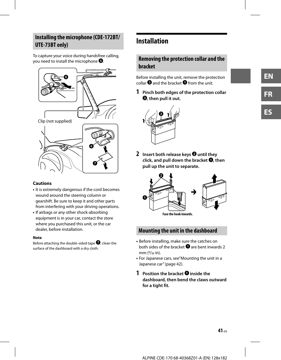 41-EN  ALPINE CDE-170 68-40368Z01-A (EN) 128x182ENFRES Installing the microphone (CDE-172BT/ UTE-73BT only)To capture your voice during handsfree calling, you need to install the microphone  .Clip (not supplied)Cautions• It is extremely dangerous if the cord becomes wound around the steering column or gearshift. Be sure to keep it and other parts from interfering with your driving operations.• If airbags or any other shock-absorbing equipment is in your car, contact the store where you purchased this unit, or the car dealer, before installation.NoteBefore attaching the double-sided tape  , clean the surface of the dashboard with a dry cloth.Installation Removing the protection collar and the bracketBefore installing the unit, remove the protection collar   and the bracket   from the unit.1  Pinch both edges of the protection collar , then pull it out.2  Insert both release keys   until they click, and pull down the bracket  , then pull up the unit to separate.Face the hook inwards.Mounting the unit in the dashboard• Before installing, make sure the catches on both sides of the bracket   are bent inwards 2 mm (/ in).• For Japanese cars, see”Mounting the unit in a Japanese car” (page42).1  Position the bracket   inside the dashboard, then bend the claws outward for a tight fit.