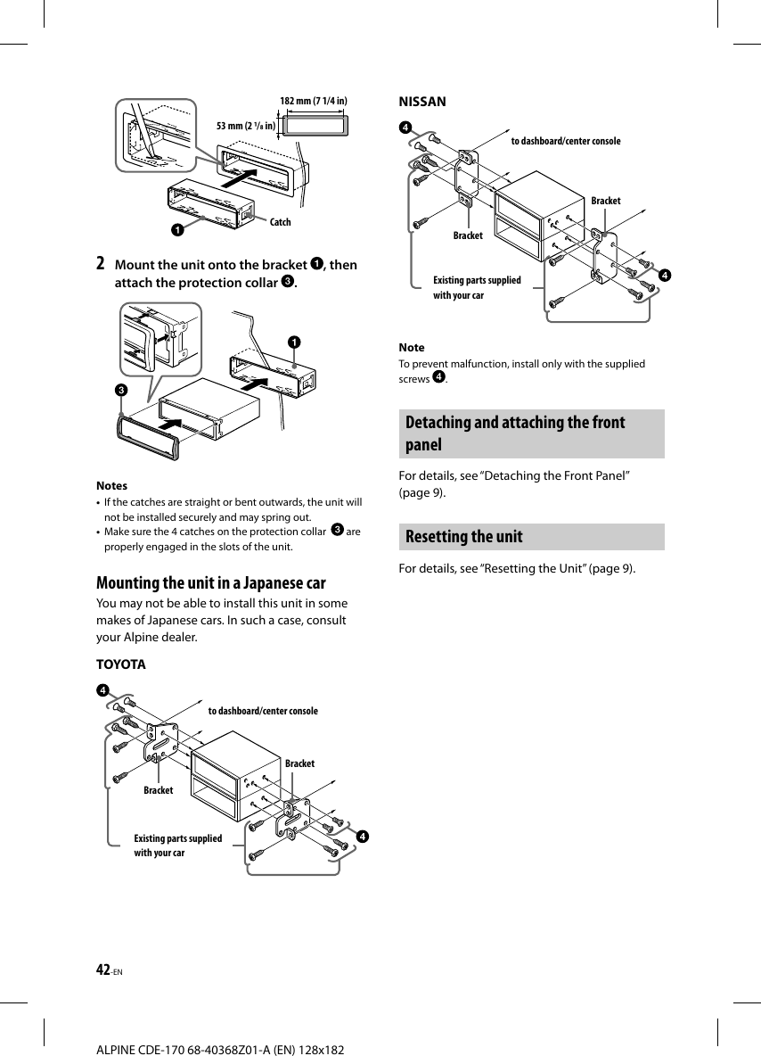 42-ENALPINE CDE-170 68-40368Z01-A (EN) 128x182182 mm (7 1/4 in)53 mm (2 / in)Catch2  Mount the unit onto the bracket  , then attach the protection collar  .Notes•  If the catches are straight or bent outwards, the unit will not be installed securely and may spring out.•  Make sure the 4 catches on the protection collar    are properly engaged in the slots of the unit. Mounting the unit in a Japanese carYou may not be able to install this unit in some makes of Japanese cars. In such a case, consult your Alpine dealer.TOYOTAto dashboard/center consoleBracketBracketExisting parts supplied with your carNISSANto dashboard/center consoleBracketBracketExisting parts supplied with your carNoteTo prevent malfunction, install only with the supplied screws  .Detaching and attaching the front panelFor details, see “Detaching the Front Panel” (page9).Resetting the unitFor details, see “Resetting the Unit” (page9).