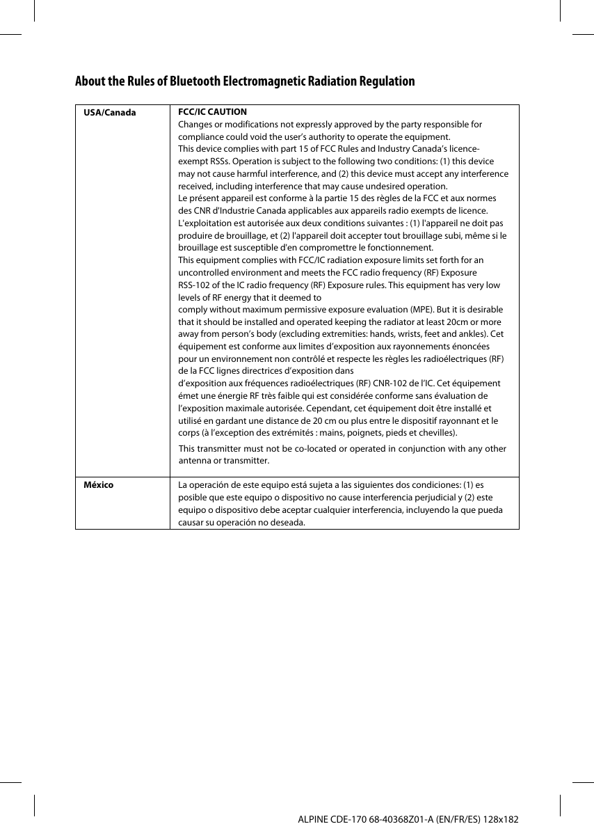 ALPINE CDE-170 68-40368Z01-A (EN/FR/ES) 128x182About the Rules of Bluetooth Electromagnetic Radiation RegulationUSA/Canada FCC/IC CAUTIONChanges or modifications not expressly approved by the party responsible for compliance could void the user’s authority to operate the equipment.This device complies with part 15 of FCC Rules and Industry Canada’s licence-exempt RSSs. Operation is subject to the following two conditions: (1) this device may not cause harmful interference, and (2) this device must accept any interference received, including interference that may cause undesired operation.Le présent appareil est conforme à la partie 15 des règles de la FCC et aux normes des CNR d&apos;Industrie Canada applicables aux appareils radio exempts de licence. L&apos;exploitation est autorisée aux deux conditions suivantes : (1) l&apos;appareil ne doit pas produire de brouillage, et (2) l&apos;appareil doit accepter tout brouillage subi, même si le brouillage est susceptible d&apos;en compromettre le fonctionnement.This equipment complies with FCC/IC radiation exposure limits set forth for an uncontrolled environment and meets the FCC radio frequency (RF) Exposure RSS-102 of the IC radio frequency (RF) Exposure rules. This equipment has very low levels of RF energy that it deemed to comply without maximum permissive exposure evaluation (MPE). But it is desirable that it should be installed and operated keeping the radiator at least 20cm or more away from person’s body (excluding extremities: hands, wrists, feet and ankles). Cet équipement est conforme aux limites d’exposition aux rayonnements énoncées pour un environnement non contrôlé et respecte les règles les radioélectriques (RF) de la FCC lignes directrices d’exposition dansd’exposition aux fréquences radioélectriques (RF) CNR-102 de l’IC. Cet équipement émet une énergie RF très faible qui est considérée conforme sans évaluation de l’exposition maximale autorisée. Cependant, cet équipement doit être installé et utilisé en gardant une distance de 20 cm ou plus entre le dispositif rayonnant et le corps (à l’exception des extrémités : mains, poignets, pieds et chevilles).México La operación de este equipo está sujeta a las siguientes dos condiciones: (1) es posible que este equipo o dispositivo no cause interferencia perjudicial y (2) este equipo o dispositivo debe aceptar cualquier interferencia, incluyendo la que pueda causar su operación no deseada.This transmitter must not be co-located or operated in conjunction with any other antenna or transmitter.
