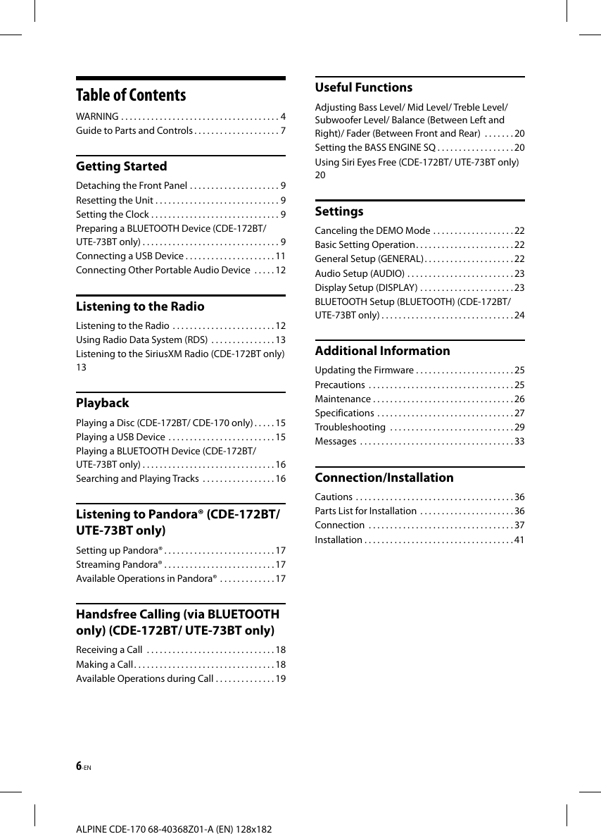 6-ENALPINE CDE-170 68-40368Z01-A (EN) 128x182Table of ContentsWARNING   . . . . . . . . . . . . . . . . . . . . . . . . . . . . . . . . . . . . . 4Guide to Parts and Controls . . . . . . . . . . . . . . . . . . . . 7Getting StartedDetaching the Front Panel   . . . . . . . . . . . . . . . . . . . . . 9Resetting the Unit . . . . . . . . . . . . . . . . . . . . . . . . . . . . . 9Setting the Clock . . . . . . . . . . . . . . . . . . . . . . . . . . . . . . 9Preparing a BLUETOOTH Device (CDE-172BT/ UTE-73BT only) . . . . . . . . . . . . . . . . . . . . . . . . . . . . . . . . 9Connecting a USB Device . . . . . . . . . . . . . . . . . . . . . 11Connecting Other Portable Audio Device   . . . . . 12Listening to the RadioListening to the Radio   . . . . . . . . . . . . . . . . . . . . . . . . 12Using Radio Data System (RDS)   . . . . . . . . . . . . . . . 13Listening to the SiriusXM Radio (CDE-172BT only)  13PlaybackPlaying a Disc (CDE-172BT/ CDE-170 only) . . . . . 15Playing a USB Device   . . . . . . . . . . . . . . . . . . . . . . . . . 15Playing a BLUETOOTH Device (CDE-172BT/ UTE-73BT only) . . . . . . . . . . . . . . . . . . . . . . . . . . . . . . . 16Searching and Playing Tracks   . . . . . . . . . . . . . . . . . 16Listening to Pandora® (CDE-172BT/ UTE-73BT only)Setting up Pandora® . . . . . . . . . . . . . . . . . . . . . . . . . . 17Streaming Pandora® . . . . . . . . . . . . . . . . . . . . . . . . . . 17Available Operations in Pandora®   . . . . . . . . . . . . . 17Handsfree Calling (via BLUETOOTH only) (CDE-172BT/ UTE-73BT only)Receiving a Call   . . . . . . . . . . . . . . . . . . . . . . . . . . . . . . 18Making a Call . . . . . . . . . . . . . . . . . . . . . . . . . . . . . . . . . 18Available Operations during Call . . . . . . . . . . . . . . 19Useful FunctionsAdjusting Bass Level/ Mid Level/ Treble Level/ Subwoofer Level/ Balance (Between Left and Right)/ Fader (Between Front and Rear)   . . . . . . . 20Setting the BASS ENGINE SQ . . . . . . . . . . . . . . . . . . 20Using Siri Eyes Free (CDE-172BT/ UTE-73BT only)   20SettingsCanceling the DEMO Mode   . . . . . . . . . . . . . . . . . . . 22Basic Setting Operation . . . . . . . . . . . . . . . . . . . . . . . 22General Setup (GENERAL) . . . . . . . . . . . . . . . . . . . . . 22Audio Setup (AUDIO)   . . . . . . . . . . . . . . . . . . . . . . . . . 23Display Setup (DISPLAY)  . . . . . . . . . . . . . . . . . . . . . . 23BLUETOOTH Setup (BLUETOOTH) (CDE-172BT/ UTE-73BT only) . . . . . . . . . . . . . . . . . . . . . . . . . . . . . . . 24Additional InformationUpdating the Firmware . . . . . . . . . . . . . . . . . . . . . . . 25Precautions   . . . . . . . . . . . . . . . . . . . . . . . . . . . . . . . . . . 25Maintenance . . . . . . . . . . . . . . . . . . . . . . . . . . . . . . . . . 26Specifications   . . . . . . . . . . . . . . . . . . . . . . . . . . . . . . . . 27Troubleshooting   . . . . . . . . . . . . . . . . . . . . . . . . . . . . . 29Messages   . . . . . . . . . . . . . . . . . . . . . . . . . . . . . . . . . . . . 33Connection/InstallationCautions   . . . . . . . . . . . . . . . . . . . . . . . . . . . . . . . . . . . . . 36Parts List for Installation   . . . . . . . . . . . . . . . . . . . . . . 36Connection   . . . . . . . . . . . . . . . . . . . . . . . . . . . . . . . . . . 37Installation . . . . . . . . . . . . . . . . . . . . . . . . . . . . . . . . . . . 41