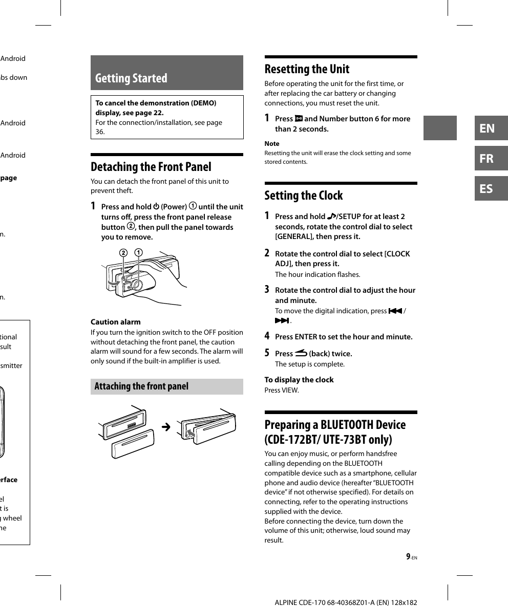 9-EN  ALPINE CDE-170 68-40368Z01-A (EN) 128x182ENFRESGetting StartedTo cancel the demonstration (DEMO) display, see page 22.For the connection/installation, see page 36. Detaching the Front PanelYou can detach the front panel of this unit to prevent theft.1  Press and hold   (Power)   until the unit turns off, press the front panel release button  , then pull the panel towards you to remove. Caution  alarmIf you turn the ignition switch to the OFF position without detaching the front panel, the caution alarm will sound for a few seconds. The alarm will only sound if the built-in amplifier is used.Attaching the front panel Resetting the UnitBefore operating the unit for the first time, or after replacing the car battery or changing connections, you must reset the unit.1   Press   and Number button 6 for more than 2 seconds.NoteResetting the unit will erase the clock setting and some stored contents. Setting the Clock1  Press and hold  /SETUP for at least 2 seconds, rotate the control dial to select [GENERAL], then press it.2  Rotate the control dial to select [CLOCK ADJ], then press it.The hour indication flashes.3  Rotate the control dial to adjust the hour and minute.To move the digital indication, press   /  .4  Press ENTER to set the hour and minute.5  Press   (back) twice.The setup is complete.To display the clockPress VIEW. Preparing a BLUETOOTH Device (CDE-172BT/ UTE-73BT only)You can enjoy music, or perform handsfree calling depending on the BLUETOOTH compatible device such as a smartphone, cellular phone and audio device (hereafter “BLUETOOTH device” if not otherwise specified). For details on connecting, refer to the operating instructions supplied with the device.Before connecting the device, turn down the volume of this unit; otherwise, loud sound may result.Android mbs down Android Android (page m.n.tional sult smitter erface el t is g wheel ne 