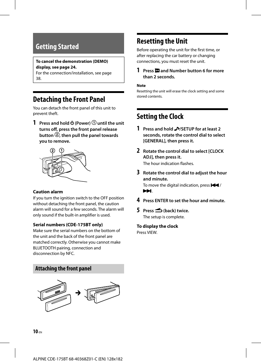 10-ENALPINE CDE-175BT 68-40368Z01-C (EN) 128x182Getting StartedTo cancel the demonstration (DEMO) display, see page 24.For the connection/installation, see page 38. Detaching the Front PanelYou can detach the front panel of this unit to prevent theft.1  Press and hold   (Power)   until the unit turns off, press the front panel release button  , then pull the panel towards you to remove. Caution  alarmIf you turn the ignition switch to the OFF position without detaching the front panel, the caution alarm will sound for a few seconds. The alarm will only sound if the built-in amplifier is used.Serial numbers (CDE-175BT only)Make sure the serial numbers on the bottom of the unit and the back of the front panel are matched correctly. Otherwise you cannot make BLUETOOTH pairing, connection and disconnection by NFC.Attaching the front panel Resetting the UnitBefore operating the unit for the first time, or after replacing the car battery or changing connections, you must reset the unit.1   Press   and Number button 6 for more than 2 seconds.NoteResetting the unit will erase the clock setting and some stored contents. Setting the Clock1  Press and hold  /SETUP for at least 2 seconds, rotate the control dial to select [GENERAL], then press it.2  Rotate the control dial to select [CLOCK ADJ], then press it.The hour indication flashes.3  Rotate the control dial to adjust the hour and minute.To move the digital indication, press   /  .4  Press ENTER to set the hour and minute.5  Press   (back) twice.The setup is complete.To display the clockPress VIEW.