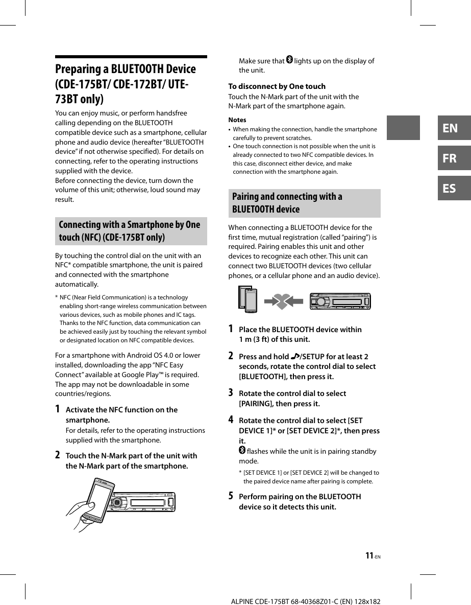 11-ENALPINE CDE-175BT 68-40368Z01-C (EN) 128x182ENFRES Preparing a BLUETOOTH Device (CDE-175BT/ CDE-172BT/ UTE-73BT only)You can enjoy music, or perform handsfree calling depending on the BLUETOOTH compatible device such as a smartphone, cellular phone and audio device (hereafter “BLUETOOTH device” if not otherwise specified). For details on connecting, refer to the operating instructions supplied with the device.Before connecting the device, turn down the volume of this unit; otherwise, loud sound may result.Connecting with a Smartphone by One touch (NFC) (CDE-175BT only)By touching the control dial on the unit with an NFC* compatible smartphone, the unit is paired and connected with the smartphone automatically.* NFC (Near Field Communication) is a technology enabling short-range wireless communication between various devices, such as mobile phones and IC tags. Thanks to the NFC function, data communication can be achieved easily just by touching the relevant symbol or designated location on NFC compatible devices.For a smartphone with Android OS 4.0 or lower installed, downloading the app “NFC Easy Connect” available at Google Play™ is required. The app may not be downloadable in some countries/regions.1  Activate the NFC function on the smartphone.For details, refer to the operating instructions supplied with the smartphone.2  Touch the N-Mark part of the unit with the N-Mark part of the smartphone.Make sure that   lights up on the display of the unit.To disconnect by One touchTouch the N-Mark part of the unit with the N-Mark part of the smartphone again.Notes•  When making the connection, handle the smartphone carefully to prevent scratches.•  One touch connection is not possible when the unit is already connected to two NFC compatible devices. In this case, disconnect either device, and make connection with the smartphone again. Pairing and connecting with a BLUETOOTH deviceWhen connecting a BLUETOOTH device for the first time, mutual registration (called “pairing”) is required. Pairing enables this unit and other devices to recognize each other. This unit can connect two BLUETOOTH devices (two cellular phones, or a cellular phone and an audio device).1  Place the BLUETOOTH device within 1 m (3 ft) of this unit.2  Press and hold  /SETUP for at least 2 seconds, rotate the control dial to select [BLUETOOTH], then press it.3  Rotate the control dial to select [PAIRING], then press it.4  Rotate the control dial to select [SET DEVICE 1]* or [SET DEVICE 2]*, then press it. flashes while the unit is in pairing standby mode.* [SET DEVICE 1] or [SET DEVICE 2] will be changed tothe paired device name after pairing is complete.5  Perform pairing on the BLUETOOTH device so it detects this unit.