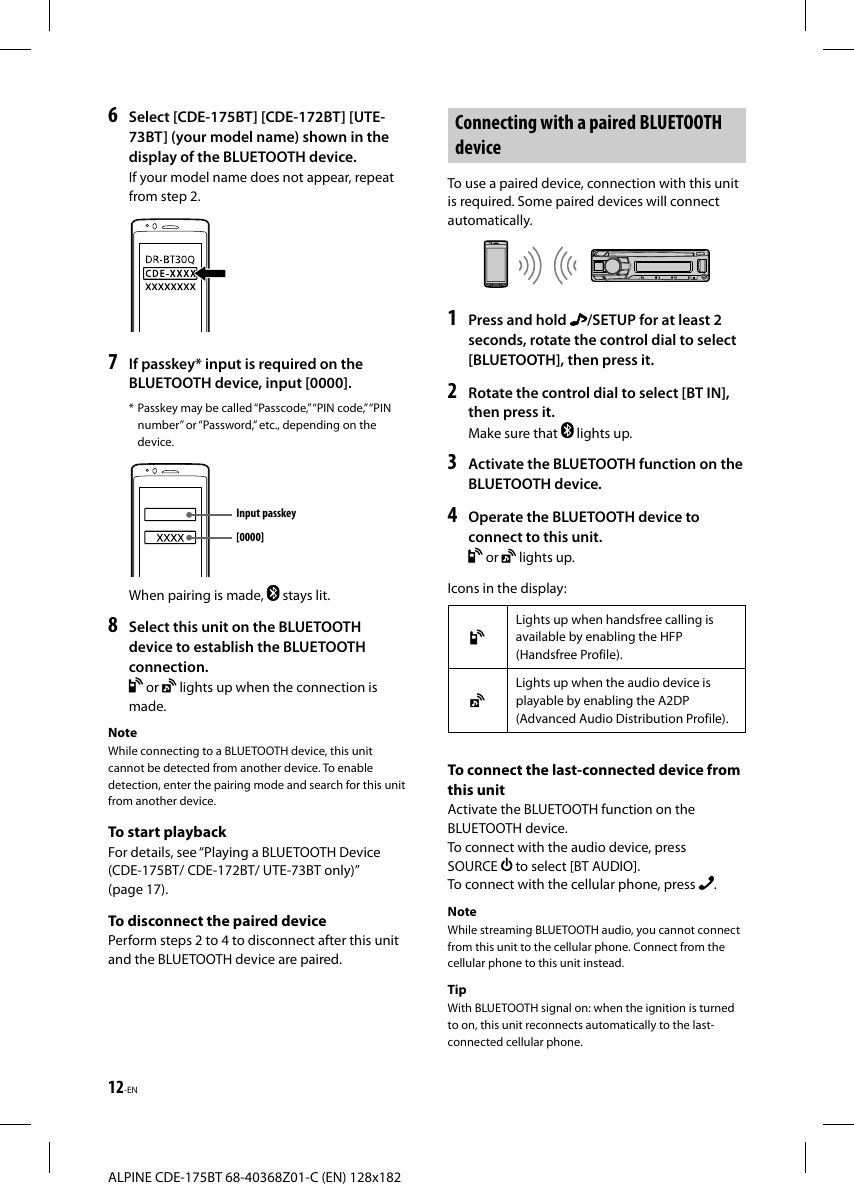 12-ENALPINE CDE-175BT 68-40368Z01-C (EN) 128x1826  Select [CDE-175BT] [CDE-172BT] [UTE-73BT] (your model name) shown in the display of the BLUETOOTH device.If your model name does not appear, repeat from step 2.7  If passkey* input is required on the BLUETOOTH device, input [0000].* Passkey may be called “Passcode,” “PIN code,” “PIN number” or “Password,” etc., depending on the device.Input passkey[0000]When pairing is made,   stays lit.8  Select this unit on the BLUETOOTH device to establish the BLUETOOTH connection. or   lights up when the connection is made.NoteWhile connecting to a BLUETOOTH device, this unit cannot be detected from another device. To enable detection, enter the pairing mode and search for this unit from another device.To start playbackFor details, see “Playing a BLUETOOTH Device (CDE-175BT/ CDE-172BT/ UTE-73BT only)” (page17).To disconnect the paired devicePerform steps 2 to 4 to disconnect after this unit and the BLUETOOTH device are paired. Connecting with a paired BLUETOOTH deviceTo use a paired device, connection with this unit is required. Some paired devices will connect automatically.1  Press and hold  /SETUP for at least 2 seconds, rotate the control dial to select [BLUETOOTH], then press it.2  Rotate the control dial to select [BT IN], then press it.Make sure that   lights up.3  Activate the BLUETOOTH function on the BLUETOOTH device.4  Operate the BLUETOOTH device toconnect to this unit. or   lights up.Icons in the display:Lights up when handsfree calling is available by enabling the HFP (Handsfree Profile).Lights up when the audio device is playable by enabling the A2DP (Advanced Audio Distribution Profile).To connect the last-connected device from this unitActivate the BLUETOOTH function on the BLUETOOTH device.To connect with the audio device, press SOURCE   to select [BT AUDIO].To connect with the cellular phone, press  .NoteWhile streaming BLUETOOTH audio, you cannot connect from this unit to the cellular phone. Connect from the cellular phone to this unit instead.TipWith BLUETOOTH signal on: when the ignition is turned to on, this unit reconnects automatically to the last-connected cellular phone.