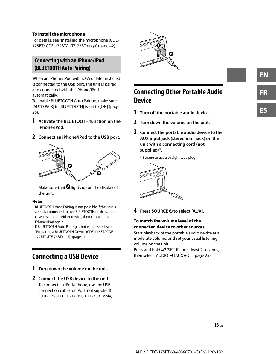 13-ENALPINE CDE-175BT 68-40368Z01-C (EN) 128x182ENFRESTo install the microphoneFor details, see “Installing the microphone (CDE-175BT/ CDE-172BT/ UTE-73BT only)” (page42).Connecting with an iPhone/iPod (BLUETOOTH Auto Pairing)When an iPhone/iPod with iOS5 or later installed is connected to the USB port, the unit is paired and connected with the iPhone/iPod automatically.To enable BLUETOOTH Auto Pairing, make sure [AUTO PAIR] in [BLUETOOTH] is set to [ON] (page 26).1  Activate the BLUETOOTH function on the iPhone/iPod.2  Connect an iPhone/iPod to the USB port.Make sure that   lights up on the display of the unit.Notes•  BLUETOOTH Auto Pairing is not possible if the unit is already connected to two BLUETOOTH devices. In this case, disconnect either device, then connect the iPhone/iPod again.•  If BLUETOOTH Auto Pairing is not established, see “Preparing a BLUETOOTH Device (CDE-175BT/ CDE-172BT/ UTE-73BT only)” (page11). Connecting a USB Device1  Turn down the volume on the unit.2  Connect the USB device to the unit.To connect an iPod/iPhone, use the USB connection cable for iPod (not supplied) (CDE-175BT/ CDE-172BT/ UTE-73BT only).Connecting Other Portable Audio Device1  Turn off the portable audio device.2  Turn down the volume on the unit.3  Connect the portable audio device to the AUX input jack (stereo mini jack) on the unit with a connecting cord (not supplied)*.* Be sure to use a straight type plug.4  Press SOURCE   to select [AUX].To match the volume level of the connected device to other sourcesStart playback of the portable audio device at a moderate volume, and set your usual listening volume on the unit.Press and hold  /SETUP for at least 2 seconds, then select [AUDIO]   [AUX VOL] (page 25).