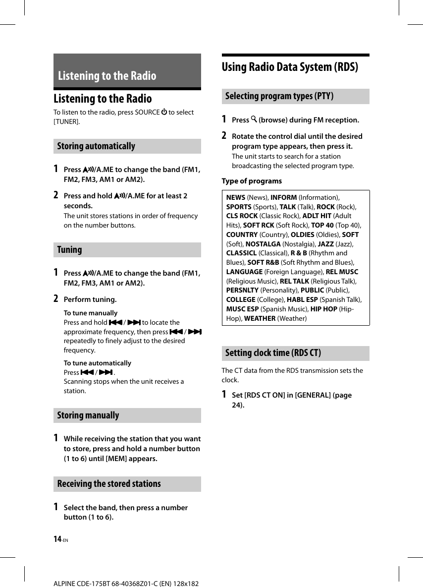 14-ENALPINE CDE-175BT 68-40368Z01-C (EN) 128x182Listening to the RadioListening to the RadioTo listen to the radio, press SOURCE   to select [TUNER]. Storing  automatically1   Press  /A.ME to change the band (FM1, FM2, FM3, AM1 or AM2).2  Press and hold  /A.ME for at least 2 seconds.The unit stores stations in order of frequency on the number buttons.Tuning1  Press  /A.ME to change the band (FM1, FM2, FM3, AM1 or AM2).2  Perform tuning.To tune manuallyPress and hold   /   to locate the approximate frequency, then press   / repeatedly to finely adjust to the desired frequency.To tune automaticallyPress   /   .Scanning stops when the unit receives a station.Storing manually1  While receiving the station that you want to store, press and hold a number button (1 to 6) until [MEM] appears.Receiving the stored stations1  Select the band, then press a number button (1 to 6).Using Radio Data System (RDS) Selecting program types (PTY)1   Press   (browse) during FM reception.2  Rotate the control dial until the desired program type appears, then press it.The unit starts to search for a station broadcasting the selected program type.Type of programsNEWS (News), INFORM (Information), SPORTS (Sports), TALK (Talk), ROCK (Rock), CLS ROCK (Classic Rock), ADLT HIT (Adult Hits), SOFT RCK (Soft Rock), TOP 40 (Top 40), COUNTRY (Country), OLDIES (Oldies), SOFT (Soft), NOSTALGA (Nostalgia), JAZZ (Jazz), CLASSICL (Classical), R &amp; B (Rhythm and Blues), SOFT R&amp;B (Soft Rhythm and Blues), LANGUAGE (Foreign Language), REL MUSC (Religious Music), REL TALK (Religious Talk), PERSNLTY (Personality), PUBLIC (Public), COLLEGE (College), HABL ESP (Spanish Talk), MUSC ESP (Spanish Music), HIP HOP (Hip-Hop), WEATHER (Weather)Setting clock time (RDS CT)The CT data from the RDS transmission sets the clock.1  Set [RDS CT ON] in [GENERAL] (page 24).