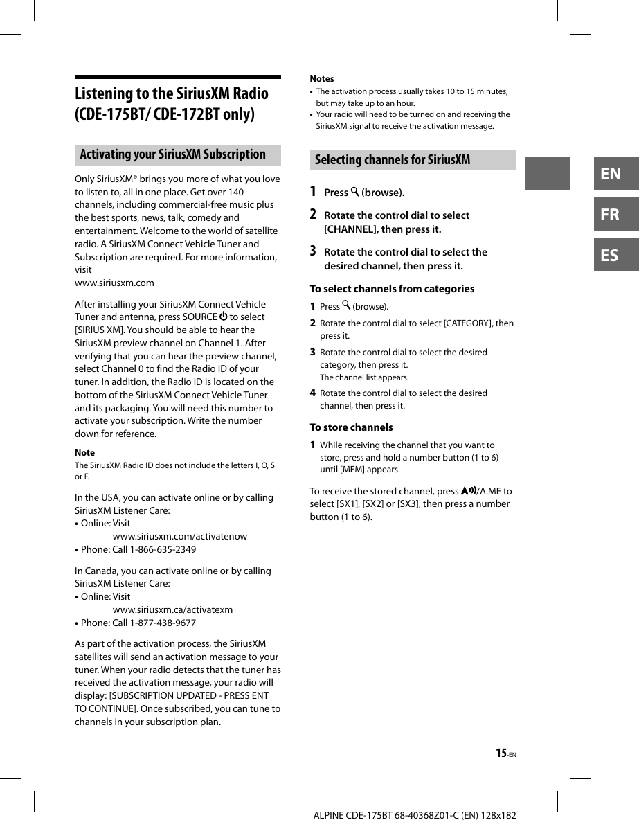15-ENALPINE CDE-175BT 68-40368Z01-C (EN) 128x182ENFRESListening to the SiriusXM Radio (CDE-175BT/ CDE-172BT only)Activating your SiriusXM SubscriptionOnly SiriusXM® brings you more of what you love to listen to, all in one place. Get over 140 channels, including commercial-free music plus the best sports, news, talk, comedy and entertainment. Welcome to the world of satellite radio. A SiriusXM Connect Vehicle Tuner and Subscription are required. For more information, visit www.siriusxm.comAfter installing your SiriusXM Connect Vehicle Tuner and antenna, press SOURCE   to select [SIRIUS XM]. You should be able to hear the SiriusXM preview channel on Channel 1. After verifying that you can hear the preview channel, select Channel 0 to find the Radio ID of your tuner. In addition, the Radio ID is located on the bottom of the SiriusXM Connect Vehicle Tuner and its packaging. You will need this number to activate your subscription. Write the number down for reference.NoteThe SiriusXM Radio ID does not include the letters I, O, S or F.In the USA, you can activate online or by calling SiriusXM Listener Care:• Online:  Visit www.siriusxm.com/activatenow• Phone: Call 1-866-635-2349In Canada, you can activate online or by calling SiriusXM Listener Care:• Online:  Visit www.siriusxm.ca/activatexm• Phone: Call 1-877-438-9677As part of the activation process, the SiriusXM satellites will send an activation message to your tuner. When your radio detects that the tuner has received the activation message, your radio will display: [SUBSCRIPTION UPDATED - PRESS ENT TO CONTINUE]. Once subscribed, you can tune to channels in your subscription plan.Notes•  The activation process usually takes 10 to 15 minutes, but may take up to an hour.•  Your radio will need to be turned on and receiving the SiriusXM signal to receive the activation message.Selecting channels for SiriusXM1   Press   (browse).2  Rotate the control dial to select [CHANNEL], then press it.3  Rotate the control dial to select the desired channel, then press it.To select channels from categories1  Press   (browse).2  Rotate the control dial to select [CATEGORY], then press it.3  Rotate the control dial to select the desired category, then press it.The channel list appears.4  Rotate the control dial to select the desired channel, then press it.To store channels1  While receiving the channel that you want to store, press and hold a number button (1 to 6) until [MEM] appears. To receive the stored channel, press  /A.ME to select [SX1], [SX2] or [SX3], then press a number button (1 to 6).