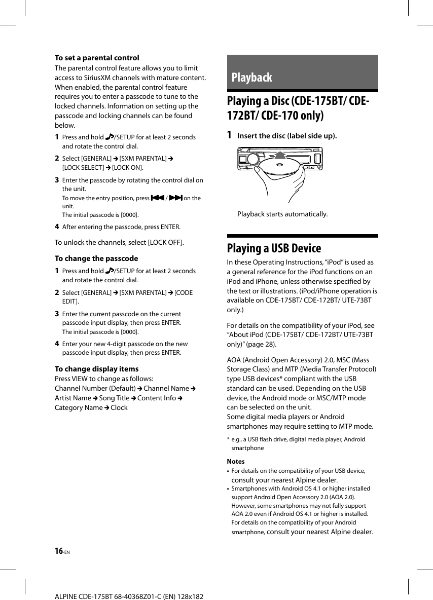 16-ENALPINE CDE-175BT 68-40368Z01-C (EN) 128x182 To set a parental controlThe parental control feature allows you to limit access to SiriusXM channels with mature content. When enabled, the parental control feature requires you to enter a passcode to tune to the locked channels. Information on setting up the passcode and locking channels can be found below.1  Press and hold  /SETUP for at least 2 seconds and rotate the control dial.2  Select [GENERAL]   [SXM PARENTAL] [LOCK SELECT]   [LOCK ON].3  Enter the passcode by rotating the control dial on the unit.To move the entry position, press   /   on the unit.The initial passcode is [0000].4  After entering the passcode, press ENTER.To unlock the channels, select [LOCK OFF].To change the passcode1  Press and hold  /SETUP for at least 2 seconds and rotate the control dial.2  Select [GENERAL]   [SXM PARENTAL]   [CODE EDIT].3  Enter the current passcode on the current passcode input display, then press ENTER.The initial passcode is [0000].4  Enter your new 4-digit passcode on the new passcode input display, then press ENTER.To change display itemsPress VIEW to change as follows:Channel Number (Default)   Channel Name Artist Name   Song Title   Content Info   Category Name   ClockPlaybackPlaying a Disc (CDE-175BT/ CDE-172BT/ CDE-170 only)1  Insert the disc (label side up).Playback starts automatically.Playing a USB DeviceIn these Operating Instructions, “iPod” is used as a general reference for the iPod functions on an iPod and iPhone, unless otherwise specified by the text or illustrations. (iPod/iPhone operation is available on CDE-175BT/ CDE-172BT/ UTE-73BT only.)For details on the compatibility of your iPod, see “About iPod (CDE-175BT/ CDE-172BT/ UTE-73BT only)” (page28).AOA (Android Open Accessory) 2.0, MSC (Mass Storage Class) and MTP (Media Transfer Protocol) type USB devices* compliant with the USB standard can be used. Depending on the USB device, the Android mode or MSC/MTP mode can be selected on the unit.Some digital media players or Android smartphones may require setting to MTP mode.* e.g., a USB flash drive, digital media player, Android smartphoneNotes•  For details on the compatibility of your USB device, consult your nearest Alpine dealer.•  Smartphones with Android OS 4.1 or higher installed support Android Open Accessory 2.0 (AOA 2.0). However, some smartphones may not fully support AOA 2.0 even if Android OS 4.1 or higher is installed.For details on the compatibility of your Android smartphone, consult your nearest Alpine dealer.