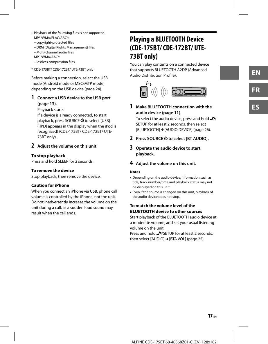 17-ENALPINE CDE-175BT 68-40368Z01-C (EN) 128x182ENFRES•  Playback of the following files is not supported.MP3/WMA/FLAC/AAC*: – copyright-protected files – DRM (Digital Rights Management) files – Multi-channel audio filesMP3/WMA/AAC*: – lossless compression files* CDE-175BT/ CDE-172BT/ UTE-73BT onlyBefore making a connection, select the USB mode (Android mode or MSC/MTP mode) depending on the USB device (page 24).1  Connect a USB device to the USB port (page 13).Playback starts.If a device is already connected, to start playback, press SOURCE   to select [USB] ([IPD] appears in the display when the iPod is recognized) (CDE-175BT/ CDE-172BT/ UTE-73BT only).2  Adjust the volume on this unit.To stop playbackPress and hold SLEEP for 2 seconds.To remove the deviceStop playback, then remove the device.Caution for iPhoneWhen you connect an iPhone via USB, phone call volume is controlled by the iPhone, not the unit. Do not inadvertently increase the volume on the unit during a call, as a sudden loud sound may result when the call ends. Playing a BLUETOOTH Device (CDE-175BT/ CDE-172BT/ UTE-73BT only)You can play contents on a connected device that supports BLUETOOTH A2DP (Advanced Audio Distribution Profile).1  Make BLUETOOTH connection with the audio device (page 11).To select the audio device, press and hold  /SETUP for at least 2 seconds, then select [BLUETOOTH]   [AUDIO DEVICE] (page 26).2  Press SOURCE   to select [BT AUDIO].3  Operate the audio device to start playback.4  Adjust the volume on this unit.Notes•  Depending on the audio device, information such as title, track number/time and playback status may not be displayed on this unit.•  Even if the source is changed on this unit, playback of the audio device does not stop.To match the volume level of the BLUETOOTH device to other sourcesStart playback of the BLUETOOTH audio device at a moderate volume, and set your usual listening volume on the unit.Press and hold  /SETUP for at least 2 seconds, then select [AUDIO]   [BTA VOL] (page 25).