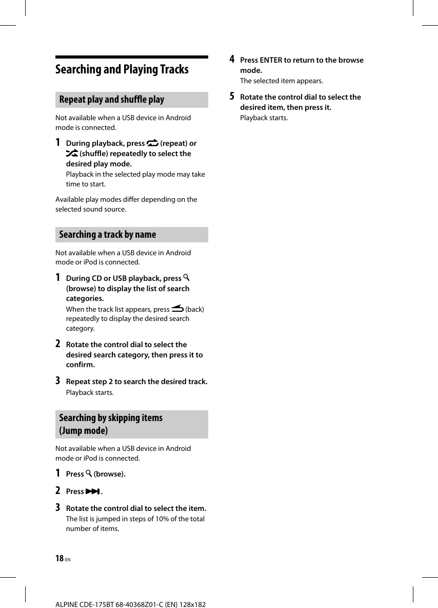 18-ENALPINE CDE-175BT 68-40368Z01-C (EN) 128x182Searching and Playing TracksRepeat play and shuffle playNot available when a USB device in Android mode is connected.1  During playback, press   (repeat) or  (shuffle) repeatedly to select the desired play mode.Playback in the selected play mode may take time to start.Available play modes differ depending on the selected sound source.Searching a track by nameNot available when a USB device in Android mode or iPod is connected.1   During CD or USB playback, press (browse) to display the list of search categories.When the track list appears, press   (back) repeatedly to display the desired search category.2  Rotate the control dial to select the desired search category, then press it to confirm.3  Repeat step 2 to search the desired track.Playback starts.Searching by skipping items (Jump mode)Not available when a USB device in Android mode or iPod is connected.1  Press   (browse).2  Press   .3  Rotate the control dial to select the item.The list is jumped in steps of 10% of the total number of items.4  Press ENTER to return to the browse mode.The selected item appears.5  Rotate the control dial to select the desired item, then press it.Playback starts.