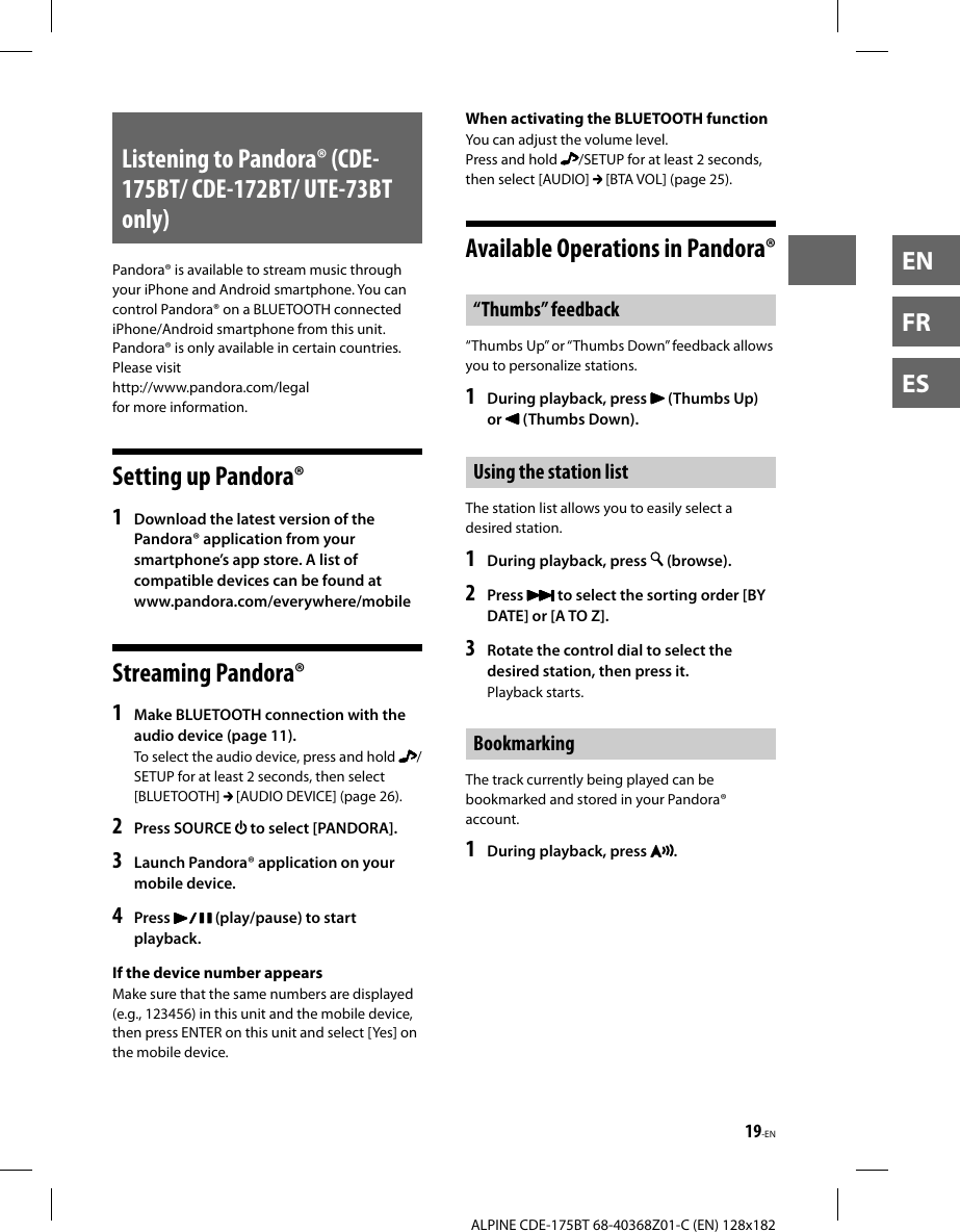 19-ENALPINE CDE-175BT 68-40368Z01-C (EN) 128x182ENFRESListening to Pandora® (CDE-175BT/ CDE-172BT/ UTE-73BT only)Pandora® is available to stream music through your iPhone and Android smartphone. You can control Pandora® on a BLUETOOTH connected iPhone/Android smartphone from this unit.Pandora® is only available in certain countries. Please visit http://www.pandora.com/legal for more information.Setting up Pandora®1  Download the latest version of the Pandora® application from your smartphone’s app store. A list of compatible devices can be found atwww.pandora.com/everywhere/mobileStreaming Pandora®1  Make BLUETOOTH connection with the audio device (page 11).To select the audio device, press and hold  /SETUP for at least 2 seconds, then select [BLUETOOTH]   [AUDIO DEVICE] (page 26).2  Press SOURCE   to select [PANDORA].3  Launch Pandora® application on your mobile device.4  Press   (play/pause) to start playback.If the device number appearsMake sure that the same numbers are displayed (e.g., 123456) in this unit and the mobile device, then press ENTER on this unit and select [Yes] on the mobile device.When activating the BLUETOOTH functionYou can adjust the volume level.Press and hold  /SETUP for at least 2 seconds, then select [AUDIO]   [BTA VOL] (page 25).Available Operations in Pandora®“Thumbs” feedback“Thumbs Up” or “Thumbs Down” feedback allows you to personalize stations.1   During playback, press   (Thumbs Up) or   (Thumbs Down).Using the station listThe station list allows you to easily select a desired station.1   During playback, press   (browse).2  Press   to select the sorting order [BY DATE] or [A TO Z].3  Rotate the control dial to select the desired station, then press it.Playback starts.BookmarkingThe track currently being played can be bookmarked and stored in your Pandora® account.1   During playback, press  .