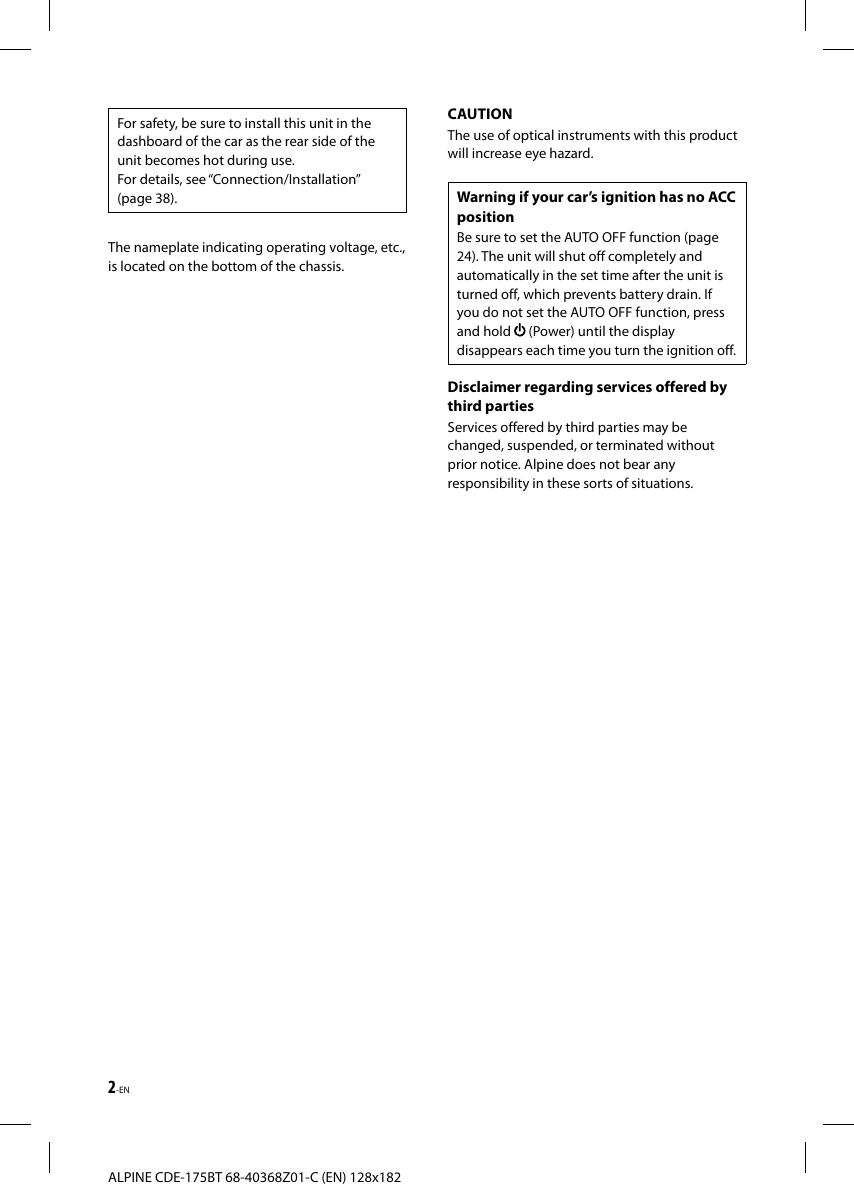 2-ENALPINE CDE-175BT 68-40368Z01-C (EN) 128x182For safety, be sure to install this unit in the dashboard of the car as the rear side of the unit becomes hot during use.For details, see “Connection/Installation” (page38).The nameplate indicating operating voltage, etc., is located on the bottom of the chassis.CAUTIONThe use of optical instruments with this product will increase eye hazard.Warning if your car’s ignition has no ACC positionBe sure to set the AUTO OFF function (page 24). The unit will shut off completely and automatically in the set time after the unit is turned off, which prevents battery drain. If you do not set the AUTO OFF function, press and hold   (Power) until the display disappears each time you turn the ignition off.Disclaimer regarding services offered by third partiesServices offered by third parties may be changed, suspended, or terminated without prior notice. Alpine does not bear any responsibility in these sorts of situations.