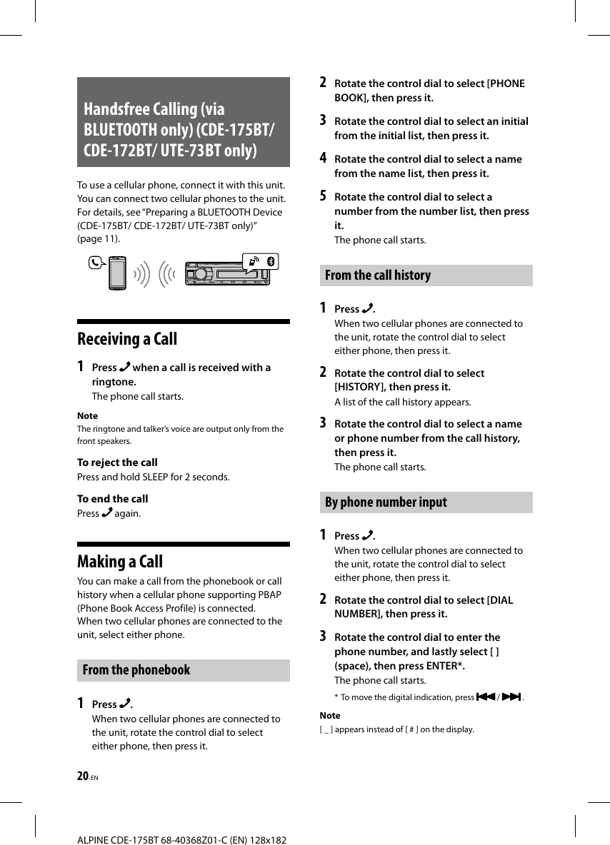 20-ENALPINE CDE-175BT 68-40368Z01-C (EN) 128x182Handsfree Calling (via BLUETOOTH only) (CDE-175BT/ CDE-172BT/ UTE-73BT only)To use a cellular phone, connect it with this unit. You can connect two cellular phones to the unit. For details, see “Preparing a BLUETOOTH Device (CDE-175BT/ CDE-172BT/ UTE-73BT only)” (page11).Receiving a Call1  Press   when a call is received with a ringtone.The phone call starts.NoteThe ringtone and talker’s voice are output only from the front speakers.To reject the callPress and hold SLEEP for 2 seconds.To end the callPress   again.Making a CallYou can make a call from the phonebook or call history when a cellular phone supporting PBAP (Phone Book Access Profile) is connected.When two cellular phones are connected to the unit, select either phone.From the phonebook1  Press  .When two cellular phones are connected to the unit, rotate the control dial to select either phone, then press it.2  Rotate the control dial to select [PHONE BOOK], then press it.3  Rotate the control dial to select an initial from the initial list, then press it.4  Rotate the control dial to select a name from the name list, then press it.5  Rotate the control dial to select a number from the number list, then press it.The phone call starts.From the call history1  Press  .When two cellular phones are connected to the unit, rotate the control dial to select either phone, then press it.2  Rotate the control dial to select [HISTORY], then press it.A list of the call history appears.3  Rotate the control dial to select a name or phone number from the call history, then press it.The phone call starts.By phone number input1  Press  .When two cellular phones are connected to the unit, rotate the control dial to select either phone, then press it.2  Rotate the control dial to select [DIAL NUMBER], then press it.3  Rotate the control dial to enter the phone number, and lastly select [ ] (space), then press ENTER*.The phone call starts.* To move the digital indication, press   /   .Note[ _ ] appears instead of [ # ] on the display.