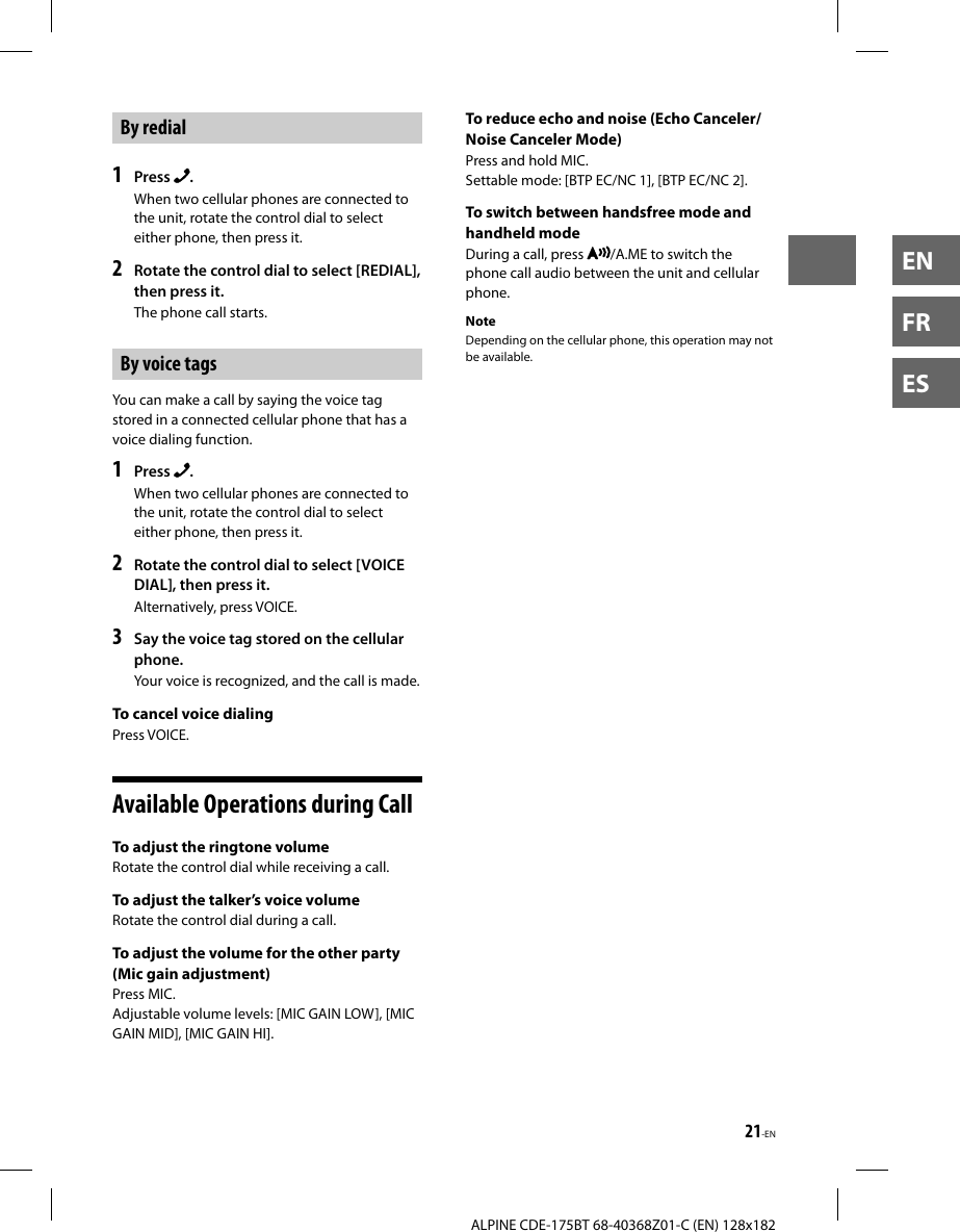 21-ENALPINE CDE-175BT 68-40368Z01-C (EN) 128x182ENFRESBy redial1  Press  .When two cellular phones are connected to the unit, rotate the control dial to select either phone, then press it.2  Rotate the control dial to select [REDIAL], then press it.The phone call starts.By voice tagsYou can make a call by saying the voice tag stored in a connected cellular phone that has a voice dialing function.1  Press  .When two cellular phones are connected to the unit, rotate the control dial to select either phone, then press it.2  Rotate the control dial to select [VOICE DIAL], then press it.Alternatively, press VOICE.3  Say the voice tag stored on the cellular phone.Your voice is recognized, and the call is made.To cancel voice dialing Press  VOICE. Available Operations during CallTo adjust the ringtone volumeRotate the control dial while receiving a call.To adjust the talker’s voice volumeRotate the control dial during a call.To adjust the volume for the other party (Mic gain adjustment) Press  MIC.Adjustable volume levels: [MIC GAIN LOW], [MIC GAIN MID], [MIC GAIN HI]. To reduce echo and noise (Echo Canceler/Noise Canceler Mode)Press and hold MIC.Settable mode: [BTP EC/NC 1], [BTP EC/NC 2].To switch between handsfree mode and handheld mode During a call, press  /A.ME to switch the phone call audio between the unit and cellular phone.NoteDepending on the cellular phone, this operation may not be available.
