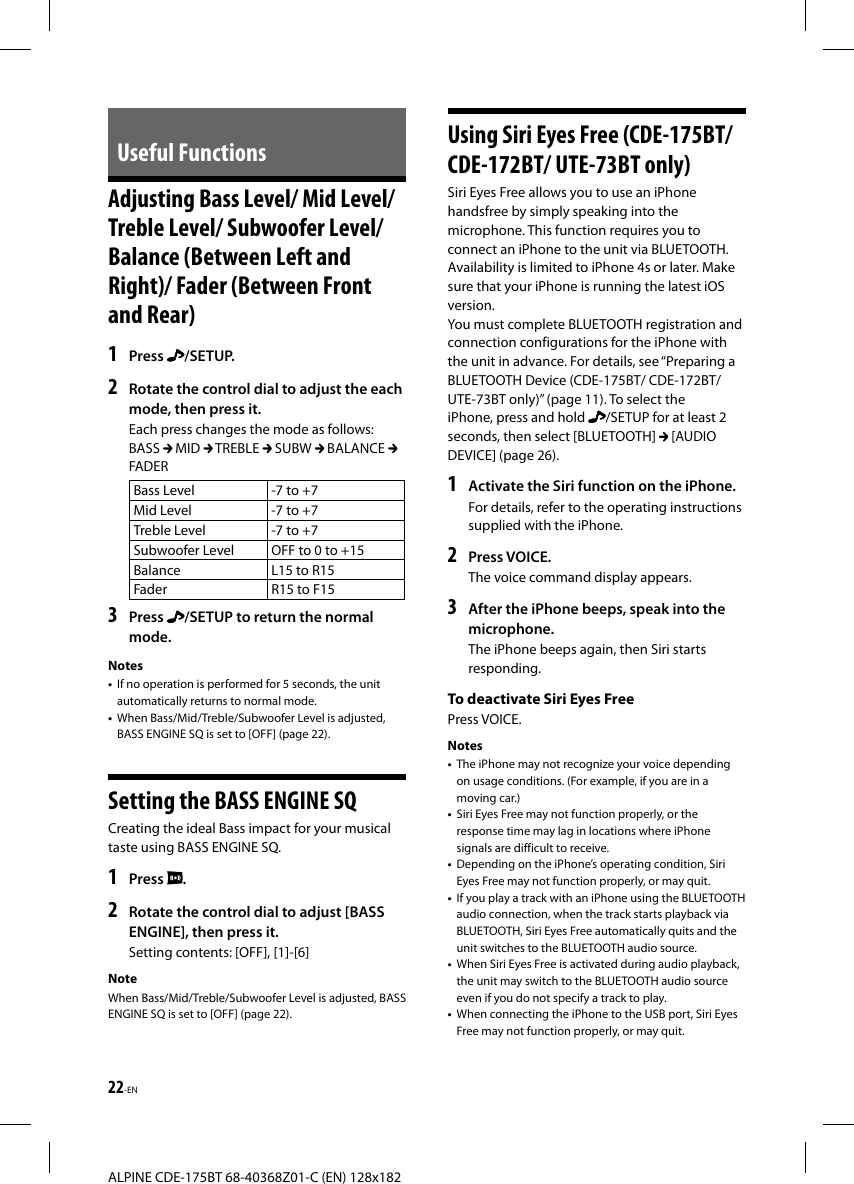 22-ENALPINE CDE-175BT 68-40368Z01-C (EN) 128x182Useful Functions Adjusting Bass Level/ Mid Level/ Treble Level/ Subwoofer Level/ Balance (Between Left and Right)/ Fader (Between Front and Rear)1   Press  /SETUP.2  Rotate the control dial to adjust the each mode, then press it.Each press changes the mode as follows:BASS   MID   TREBLE   SUBW   BALANCE FADERBass Level -7 to +7Mid Level -7 to +7Treble Level -7 to +7Subwoofer Level OFF to 0 to +15Balance L15 to R15Fader R15 to F153  Press  /SETUP to return the normal mode.Notes•  If no operation is performed for 5 seconds, the unit automatically returns to normal mode.•  When Bass/Mid/Treble/Subwoofer Level is adjusted, BASS ENGINE SQ is set to [OFF] (page 22). Setting the BASS ENGINE SQCreating the ideal Bass impact for your musical taste using BASS ENGINE SQ.1   Press  .2  Rotate the control dial to adjust [BASS ENGINE], then press it.Setting contents: [OFF], [1]-[6]NoteWhen Bass/Mid/Treble/Subwoofer Level is adjusted, BASS ENGINE SQ is set to [OFF] (page 22).Using Siri Eyes Free (CDE-175BT/ CDE-172BT/ UTE-73BT only)Siri Eyes Free allows you to use an iPhone handsfree by simply speaking into the microphone. This function requires you to connect an iPhone to the unit via BLUETOOTH. Availability is limited to iPhone 4s or later. Make sure that your iPhone is running the latest iOS version. You must complete BLUETOOTH registration and connection configurations for the iPhone with the unit in advance. For details, see “Preparing a BLUETOOTH Device (CDE-175BT/ CDE-172BT/ UTE-73BT only)” (page11). To select the iPhone, press and hold  /SETUP for at least 2 seconds, then select [BLUETOOTH]   [AUDIO DEVICE] (page 26).1  Activate the Siri function on the iPhone.For details, refer to the operating instructions supplied with the iPhone.2   Press  VOICE.The voice command display appears.3  After the iPhone beeps, speak into the microphone.The iPhone beeps again, then Siri starts responding.To deactivate Siri Eyes FreePress VOICE.Notes•  The iPhone may not recognize your voice depending on usage conditions. (For example, if you are in a moving car.)•  Siri Eyes Free may not function properly, or the response time may lag in locations where iPhone signals are difficult to receive. •  Depending on the iPhone’s operating condition, Siri Eyes Free may not function properly, or may quit.•  If you play a track with an iPhone using the BLUETOOTH audio connection, when the track starts playback via BLUETOOTH, Siri Eyes Free automatically quits and the unit switches to the BLUETOOTH audio source.•  When Siri Eyes Free is activated during audio playback, the unit may switch to the BLUETOOTH audio source even if you do not specify a track to play.•  When connecting the iPhone to the USB port, Siri Eyes Free may not function properly, or may quit.