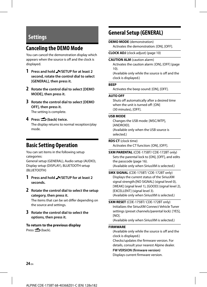 24-ENALPINE CDE-175BT 68-40368Z01-C (EN) 128x182Settings Canceling the DEMO ModeYou can cancel the demonstration display which appears when the source is off and the clock is displayed.1  Press and hold  /SETUP for at least 2 second, rotate the control dial to select [GENERAL], then press it.2  Rotate the control dial to select [DEMO MODE], then press it.3  Rotate the control dial to select [DEMO OFF], then press it.The setting is complete.4  Press   (back) twice.The display returns to normal reception/play mode.Basic Setting OperationYou can set items in the following setup categories:General setup (GENERAL), Audio setup (AUDIO), Display setup (DISPLAY), BLUETOOTH setup (BLUETOOTH)1  Press and hold  /SETUP for at least 2 seconds.2  Rotate the control dial to select the setup category, then press it.The items that can be set differ depending on the source and settings.3  Rotate the control dial to select the options, then press it.To return to the previous displayPress   (back).General Setup (GENERAL) DEMO  MODE (demonstration)Activates the demonstration: [ON], [OFF].CLOCK ADJ (clock adjust) (page 10)CAUTION ALM (caution alarm)Activates the caution alarm: [ON], [OFF] (page 10). (Available only while the source is off and the clock is displayed.)BEEPActivates the beep sound: [ON], [OFF]. AUTO  OFFShuts off automatically after a desired time when the unit is turned off: [ON] (30 minutes), [OFF]. USB  MODEChanges the USB mode: [MSC/MTP], [ANDROID].(Available only when the USB source is selected.) RDS  CT (clock time)Activates the CT function: [ON], [OFF].SXM PARENTAL (CDE-175BT/ CDE-172BT only)Sets the parental lock to [ON], [OFF], and edits the passcode (page 16). (Available only when SiriusXM is selected.)SMX SIGNAL (CDE-175BT/ CDE-172BT only)Displays the current status of the SiriusXM signal strength:[NO SIGNAL] (signal level 0), [WEAK] (signal level 1), [GOOD] (signal level 2), [EXCELLENT] (signal level 3).(Available only when SiriusXM is selected.)SXM RESET (CDE-175BT/ CDE-172BT only)Initializes the SiriusXM Connect Vehicle Tuner settings (preset channels/parental lock): [YES], [NO]. (Available only when SiriusXM is selected.)FIRMWARE(Available only while the source is off and the clock is displayed.)Checks/updates the firmware version. For details, consult your nearest Alpine dealer.FW VERSION (firmware version)Displays current firmware version.