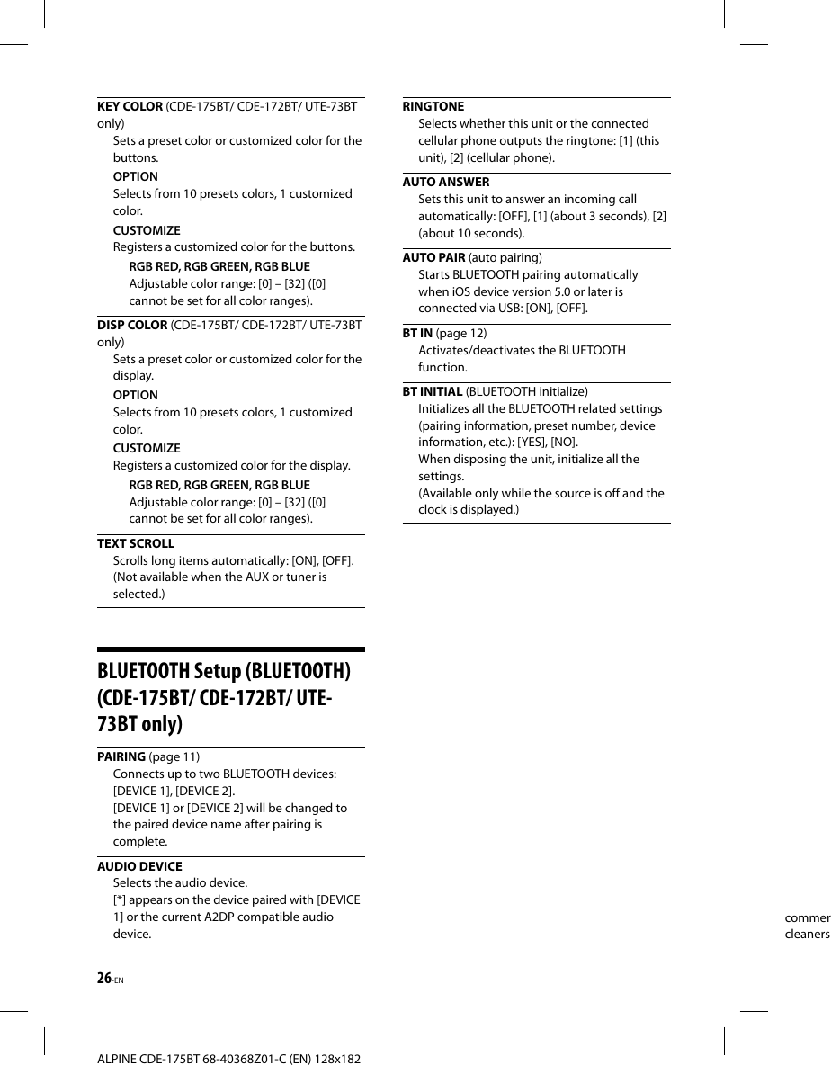 26-ENALPINE CDE-175BT 68-40368Z01-C (EN) 128x182commercleanersKEY COLOR (CDE-175BT/ CDE-172BT/ UTE-73BT only)Sets a preset color or customized color for the buttons.OPTIONSelects from 10 presets colors, 1 customized color.CUSTOMIZERegisters a customized color for the buttons.RGB RED, RGB GREEN, RGB BLUEAdjustable color range: [0] – [32] ([0] cannot be set for all color ranges).DISP COLOR (CDE-175BT/ CDE-172BT/ UTE-73BT only)Sets a preset color or customized color for the display.OPTIONSelects from 10 presets colors, 1 customized color.CUSTOMIZERegisters a customized color for the display.RGB RED, RGB GREEN, RGB BLUEAdjustable color range: [0] – [32] ([0] cannot be set for all color ranges).TEXT SCROLLScrolls long items automatically: [ON], [OFF].(Not available when the AUX or tuner is selected.)BLUETOOTH Setup (BLUETOOTH) (CDE-175BT/ CDE-172BT/ UTE-73BT only)PAIRING (page 11)Connects up to two BLUETOOTH devices: [DEVICE 1], [DEVICE 2].[DEVICE 1] or [DEVICE 2] will be changed to the paired device name after pairing is complete. AUDIO  DEVICESelects the audio device.[*] appears on the device paired with [DEVICE 1] or the current A2DP compatible audio device. RINGTONESelects whether this unit or the connected cellular phone outputs the ringtone: [1] (this unit), [2] (cellular phone).AUTO ANSWERSets this unit to answer an incoming call automatically: [OFF], [1] (about 3 seconds), [2] (about 10 seconds). AUTO  PAIR (auto pairing)Starts BLUETOOTH pairing automatically when iOS device version 5.0 or later is connected via USB: [ON], [OFF].BT IN (page 12)Activates/deactivates the BLUETOOTH function.BT INITIAL (BLUETOOTH initialize)Initializes all the BLUETOOTH related settings (pairing information, preset number, device information, etc.): [YES], [NO].When disposing the unit, initialize all the settings. (Available only while the source is off and the clock is displayed.)