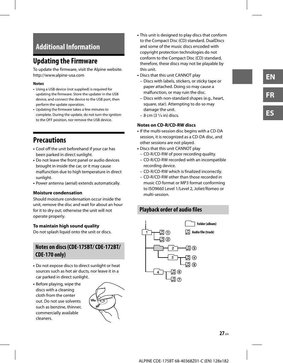 27-ENALPINE CDE-175BT 68-40368Z01-C (EN) 128x182ENFRESAdditional InformationUpdating the FirmwareTo update the firmware, visit the Alpine website.http://www.alpine-usa.comNotes•  Using a USB device (not supplied) is required for updating the firmware. Store the updater in the USB device, and connect the device to the USB port, then perform the update operation.•  Updating the firmware takes a few minutes to complete. During the update, do not turn the ignition to the OFF position, nor remove the USB device.Precautions• Cool off the unit beforehand if your car has been parked in direct sunlight.• Do not leave the front panel or audio devices brought in inside the car, or it may cause malfunction due to high temperature in direct sunlight.• Power antenna (aerial) extends automatically.Moisture condensationShould moisture condensation occur inside the unit, remove the disc and wait for about an hour for it to dry out; otherwise the unit will not operate properly.To maintain high sound qualityDo not splash liquid onto the unit or discs.Notes on discs (CDE-175BT/ CDE-172BT/ CDE-170 only)• Do not expose discs to direct sunlight or heat sources such as hot air ducts, nor leave it in a car parked in direct sunlight.• Before playing, wipe the discs with a cleaning cloth from the center out. Do not use solvents such as benzine, thinner, commercially available cleaners.• This unit is designed to play discs that conform to the Compact Disc (CD) standard. DualDiscs and some of the music discs encoded with copyright protection technologies do not conform to the Compact Disc (CD) standard, therefore, these discs may not be playable by this unit.• Discs that this unit CANNOT play– Discs with labels, stickers, or sticky tape or paper attached. Doing so may cause a malfunction, or may ruin the disc.– Discs with non-standard shapes (e.g., heart, square, star). Attempting to do so may damage the unit.– 8 cm (3 / in) discs. Notes on CD-R/CD-RW discs• If the multi-session disc begins with a CD-DA session, it is recognized as a CD-DA disc, and other sessions are not played.• Discs that this unit CANNOT play– CD-R/CD-RW of poor recording quality.– CD-R/CD-RW recorded with an incompatible recording device.– CD-R/CD-RW which is finalized incorrectly.– CD-R/CD-RW other than those recorded in music CD format or MP3 format conforming to ISO9660 Level 1/Level 2, Joliet/Romeo or multi-session.Playback order of audio filesFolder (album)Audio file (track)