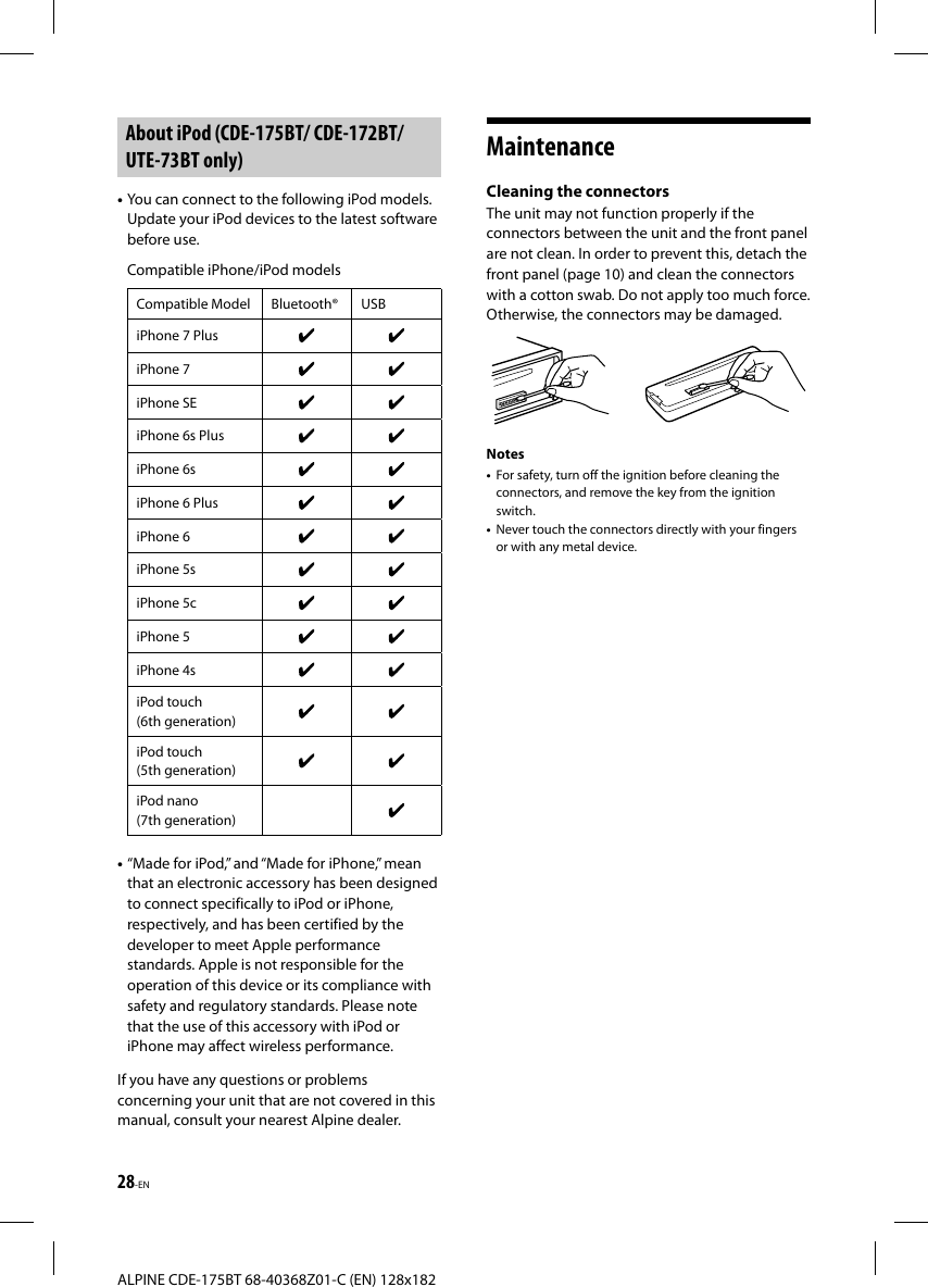 28-ENALPINE CDE-175BT 68-40368Z01-C (EN) 128x182 About iPod (CDE-175BT/ CDE-172BT/ UTE-73BT only)• You can connect to the following iPod models. Update your iPod devices to the latest software before use.Compatible iPhone/iPod modelsCompatible Model Bluetooth® USBiPhone 7 PlusiPhone 7iPhone SEiPhone 6s PlusiPhone 6siPhone 6 PlusiPhone 6iPhone 5siPhone 5ciPhone 5iPhone 4siPod touch (6th generation)iPod touch (5th generation)iPod nano (7th generation)• “Made for iPod,” and “Made for iPhone,” mean that an electronic accessory has been designed to connect specifically to iPod or iPhone, respectively, and has been certified by the developer to meet Apple performance standards. Apple is not responsible for the operation of this device or its compliance with safety and regulatory standards. Please note that the use of this accessory with iPod or iPhone may affect wireless performance.If you have any questions or problems concerning your unit that are not covered in this manual, consult your nearest Alpine dealer.Maintenance Cleaning the connectorsThe unit may not function properly if the connectors between the unit and the front panel are not clean. In order to prevent this, detach the front panel (page 10) and clean the connectors with a cotton swab. Do not apply too much force. Otherwise, the connectors may be damaged.Notes•  For safety, turn off the ignition before cleaning the connectors, and remove the key from the ignition switch.•  Never touch the connectors directly with your fingers or with any metal device.