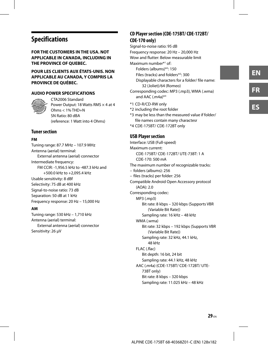 29-ENALPINE CDE-175BT 68-40368Z01-C (EN) 128x182ENFRESSpecificationsFOR THE CUSTOMERS IN THE USA. NOT APPLICABLE IN CANADA, INCLUDING IN THE PROVINCE OF QUEBEC.POUR LES CLIENTS AUX ÉTATS-UNIS. NON APPLICABLE AU CANADA, Y COMPRIS LA PROVINCE DE QUÉBEC.AUDIO POWER SPECIFICATIONSCTA2006 StandardPower Output: 18 Watts RMS × 4 at 4 Ohms &lt; 1% THD+NSN Ratio: 80 dBA (reference: 1 Watt into 4 Ohms)Tuner sectionFMTuning range: 87.7 MHz – 107.9 MHzAntenna (aerial) terminal: External antenna (aerial) connectorIntermediate frequency: FM CCIR: -1,956.5 kHz to -487.3 kHz and +500.0 kHz to +2,095.4 kHzUsable sensitivity: 8 dBfSelectivity: 75 dB at 400 kHzSignal-to-noise ratio: 73 dBSeparation: 50 dB at 1 kHzFrequency response: 20 Hz – 15,000 HzAMTuning range: 530 kHz – 1,710 kHzAntenna (aerial) terminal: External antenna (aerial) connectorSensitivity: 26 µV CD Player section (CDE-175BT/ CDE-172BT/ CDE-170 only)Signal-to-noise ratio: 95 dBFrequency response: 20 Hz – 20,000 HzWow and flutter: Below measurable limitMaximum number*1 of:Folders (albums)*2: 150Files (tracks) and folders*3: 300Displayable characters for a folder/ file name: 32 (Joliet)/64 (Romeo)Corresponding codec: MP3 (.mp3), WMA (.wma) and AAC (.m4a)*4*1 CD-R/CD-RW only*2 including the root folder*3 may be less than the measured value if folder/ file names contain many charactesr*4 CDE-175BT/ CDE-172BT only USB Player sectionInterface: USB (Full-speed)Maximum current:CDE-175BT/ CDE-172BT/ UTE-73BT: 1 ACDE-170: 500 mAThe maximum number of recognizable tracks: – folders (albums): 256– files (tracks) per folder: 256Compatible Android Open Accessory protocol (AOA): 2.0Corresponding codec:MP3 (.mp3)Bit rate: 8 kbps – 320 kbps (Supports VBR (Variable Bit Rate))Sampling rate: 16 kHz – 48 kHzWMA (.wma)Bit rate: 32 kbps – 192 kbps (Supports VBR (Variable Bit Rate))Sampling rate: 32 kHz, 44.1 kHz, 48 kHzFLAC (.flac)Bit depth: 16 bit, 24 bitSampling rate: 44.1 kHz, 48 kHzAAC (.m4a) (CDE-175BT/ CDE-172BT/ UTE-73BT only)Bit rate: 8 kbps – 320 kbpsSampling rate: 11.025 kHz – 48 kHz