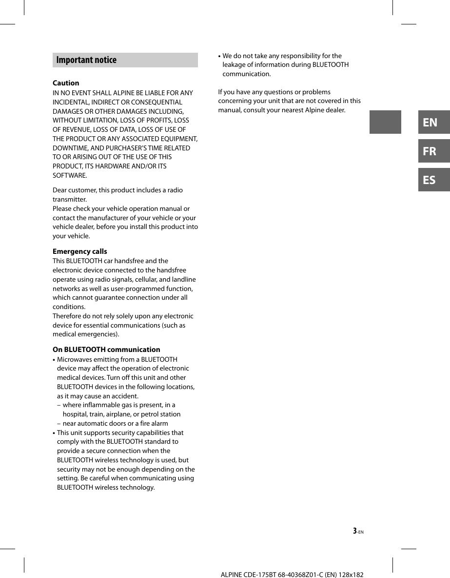 3-ENALPINE CDE-175BT 68-40368Z01-C (EN) 128x182ENFRESImportant noticeCautionIN NO EVENT SHALL ALPINE BE LIABLE FOR ANY INCIDENTAL, INDIRECT OR CONSEQUENTIAL DAMAGES OR OTHER DAMAGES INCLUDING, WITHOUT LIMITATION, LOSS OF PROFITS, LOSS OF REVENUE, LOSS OF DATA, LOSS OF USE OF THE PRODUCT OR ANY ASSOCIATED EQUIPMENT, DOWNTIME, AND PURCHASER’S TIME RELATED TO OR ARISING OUT OF THE USE OF THIS PRODUCT, ITS HARDWARE AND/OR ITS SOFTWARE.Dear customer, this product includes a radio transmitter.Please check your vehicle operation manual or contact the manufacturer of your vehicle or your vehicle dealer, before you install this product into your vehicle.Emergency callsThis BLUETOOTH car handsfree and the electronic device connected to the handsfree operate using radio signals, cellular, and landline networks as well as user-programmed function, which cannot guarantee connection under all conditions.Therefore do not rely solely upon any electronic device for essential communications (such as medical emergencies).On BLUETOOTH communication• Microwaves emitting from a BLUETOOTH device may affect the operation of electronic medical devices. Turn off this unit and other BLUETOOTH devices in the following locations, as it may cause an accident.– where inflammable gas is present, in a hospital, train, airplane, or petrol station– near automatic doors or a fire alarm• This unit supports security capabilities that comply with the BLUETOOTH standard to provide a secure connection when the BLUETOOTH wireless technology is used, but security may not be enough depending on the setting. Be careful when communicating using BLUETOOTH wireless technology.• We do not take any responsibility for the leakage of information during BLUETOOTH communication.If you have any questions or problems concerning your unit that are not covered in this manual, consult your nearest Alpine dealer.