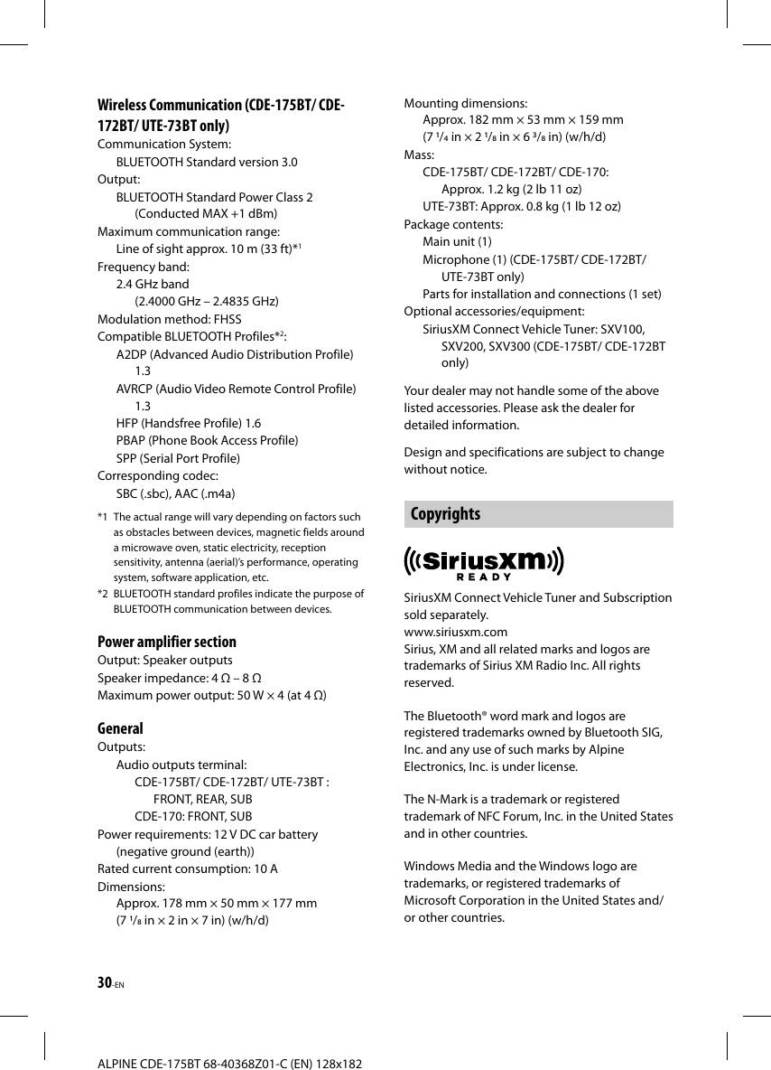 30-ENALPINE CDE-175BT 68-40368Z01-C (EN) 128x182Wireless Communication (CDE-175BT/ CDE-172BT/ UTE-73BT only)Communication System:BLUETOOTH Standard version 3.0Output: BLUETOOTH Standard Power Class 2 (Conducted MAX +1 dBm)Maximum communication range: Line of sight approx. 10 m (33 ft)*1Frequency band: 2.4 GHz band (2.4000 GHz – 2.4835 GHz)Modulation method: FHSSCompatible BLUETOOTH Profiles*2:A2DP (Advanced Audio Distribution Profile) 1.3AVRCP (Audio Video Remote Control Profile) 1.3HFP (Handsfree Profile) 1.6PBAP (Phone Book Access Profile)SPP (Serial Port Profile)Corresponding codec: SBC (.sbc), AAC (.m4a)*1  The actual range will vary depending on factors such as obstacles between devices, magnetic fields around a microwave oven, static electricity, reception sensitivity, antenna (aerial)’s performance, operating system, software application, etc.*2  BLUETOOTH standard profiles indicate the purpose of BLUETOOTH communication between devices.Power amplifier sectionOutput: Speaker outputsSpeaker impedance: 4  – 8 Maximum power output: 50 W × 4 (at 4 )GeneralOutputs:Audio outputs terminal: CDE-175BT/ CDE-172BT/ UTE-73BT : FRONT, REAR, SUBCDE-170: FRONT, SUBPower requirements: 12 V DC car battery (negative ground (earth))Rated current consumption: 10 ADimensions: Approx. 178 mm × 50 mm × 177 mm (7 / in × 2 in × 7 in) (w/h/d)Mounting dimensions: Approx. 182 mm × 53 mm × 159 mm (7 / in × 2 / in × 6 / in) (w/h/d)Mass: CDE-175BT/ CDE-172BT/ CDE-170: Approx. 1.2 kg (2 lb 11 oz)UTE-73BT: Approx. 0.8 kg (1 lb 12 oz)Package contents:Main unit (1)Microphone (1) (CDE-175BT/ CDE-172BT/ UTE-73BT only)Parts for installation and connections (1 set)Optional accessories/equipment:SiriusXM Connect Vehicle Tuner: SXV100, SXV200, SXV300 (CDE-175BT/ CDE-172BT only)Your dealer may not handle some of the above listed accessories. Please ask the dealer for detailed information.Design and specifications are subject to change without notice.CopyrightsSiriusXM Connect Vehicle Tuner and Subscription sold separately.www.siriusxm.comSirius, XM and all related marks and logos are trademarks of Sirius XM Radio Inc. All rights reserved.The Bluetooth® word mark and logos are registered trademarks owned by Bluetooth SIG, Inc. and any use of such marks by Alpine Electronics, Inc. is under license.The N-Mark is a trademark or registered trademark of NFC Forum, Inc. in the United States and in other countries. Windows Media and the Windows logo are trademarks, or registered trademarks of Microsoft Corporation in the United States and/or other countries.